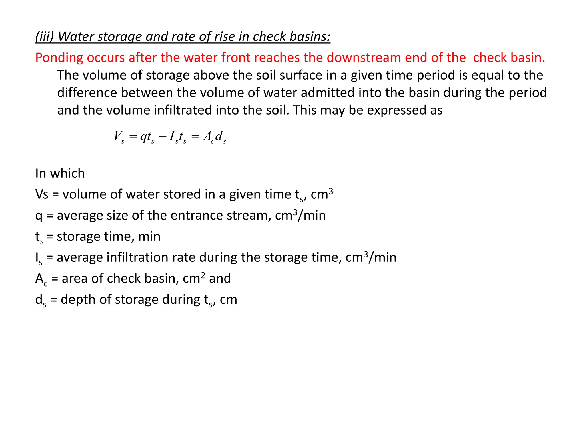 (iii) Water storage and rate of rise in check basins:
Ponding occurs after the water front reaches the downstream end of the check basin.
The volume of storage above the soil surface in a given time period is equal to the
difference between the volume of water admitted into the basin during the period
and the volume infiltrated into the soil. This may be expressed as
In which
Vs = volume of water stored in a given time ts, cm3
q = average size of the entrance stream, cm3/min
ts = storage time, min
Is = average infiltration rate during the storage time, cm3/min
Ac = area of check basin, cm2 and
ds = depth of storage during ts, cm
s
c
s
s
s
s d
A
t
I
qt
V 


 