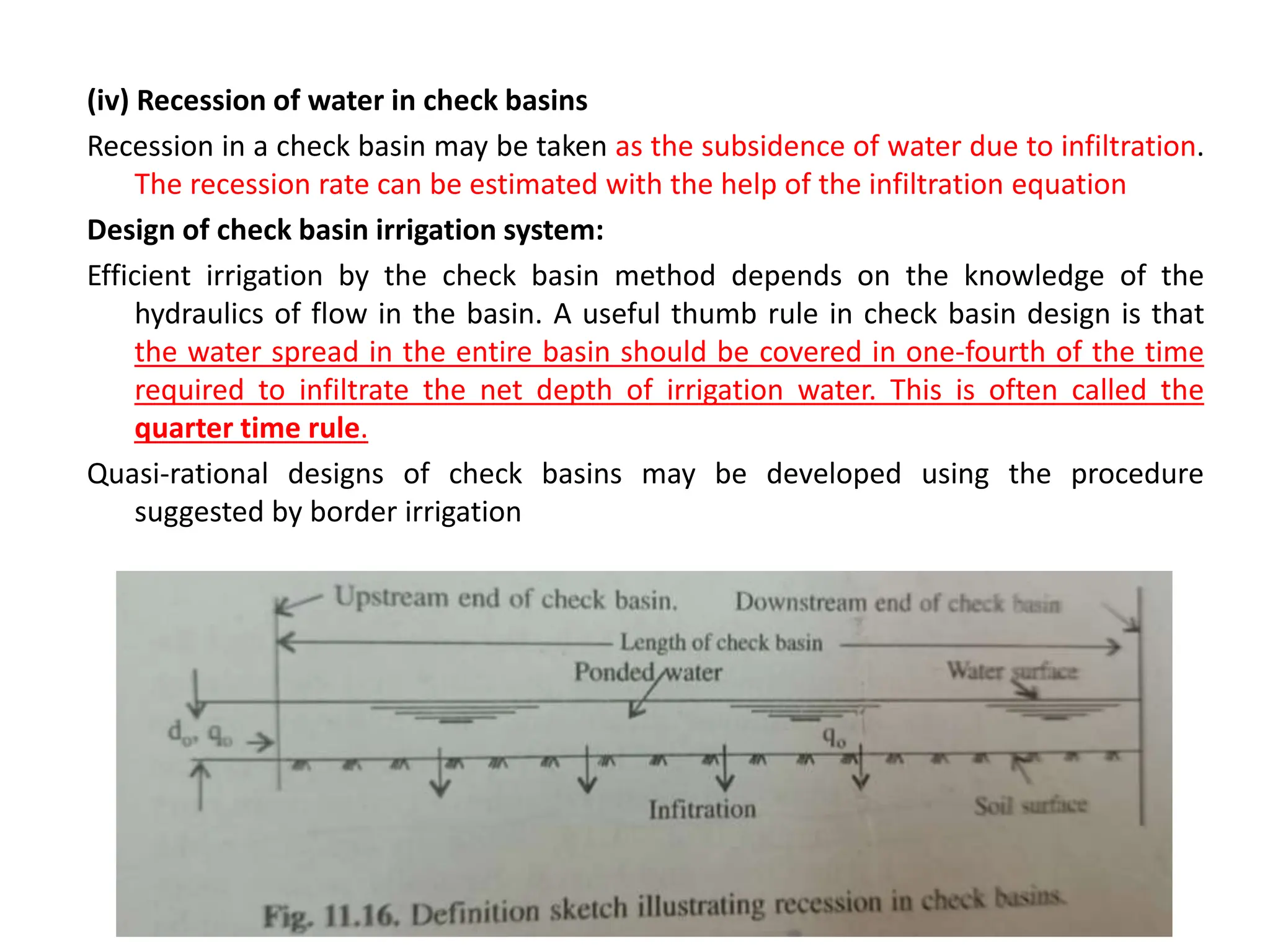 (iv) Recession of water in check basins
Recession in a check basin may be taken as the subsidence of water due to infiltration.
The recession rate can be estimated with the help of the infiltration equation
Design of check basin irrigation system:
Efficient irrigation by the check basin method depends on the knowledge of the
hydraulics of flow in the basin. A useful thumb rule in check basin design is that
the water spread in the entire basin should be covered in one-fourth of the time
required to infiltrate the net depth of irrigation water. This is often called the
quarter time rule.
Quasi-rational designs of check basins may be developed using the procedure
suggested by border irrigation
 