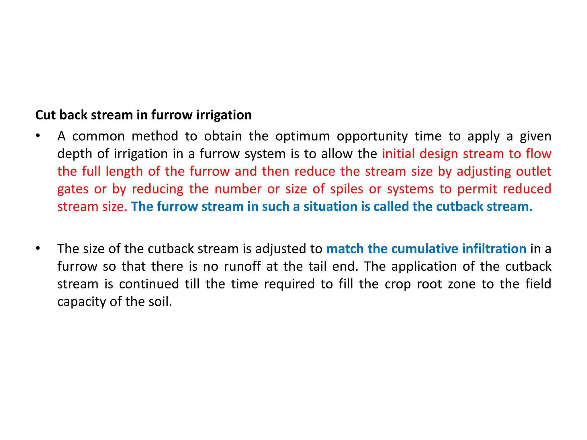Cut back stream in furrow irrigation
• A common method to obtain the optimum opportunity time to apply a given
depth of irrigation in a furrow system is to allow the initial design stream to flow
the full length of the furrow and then reduce the stream size by adjusting outlet
gates or by reducing the number or size of spiles or systems to permit reduced
stream size. The furrow stream in such a situation is called the cutback stream.
• The size of the cutback stream is adjusted to match the cumulative infiltration in a
furrow so that there is no runoff at the tail end. The application of the cutback
stream is continued till the time required to fill the crop root zone to the field
capacity of the soil.
 