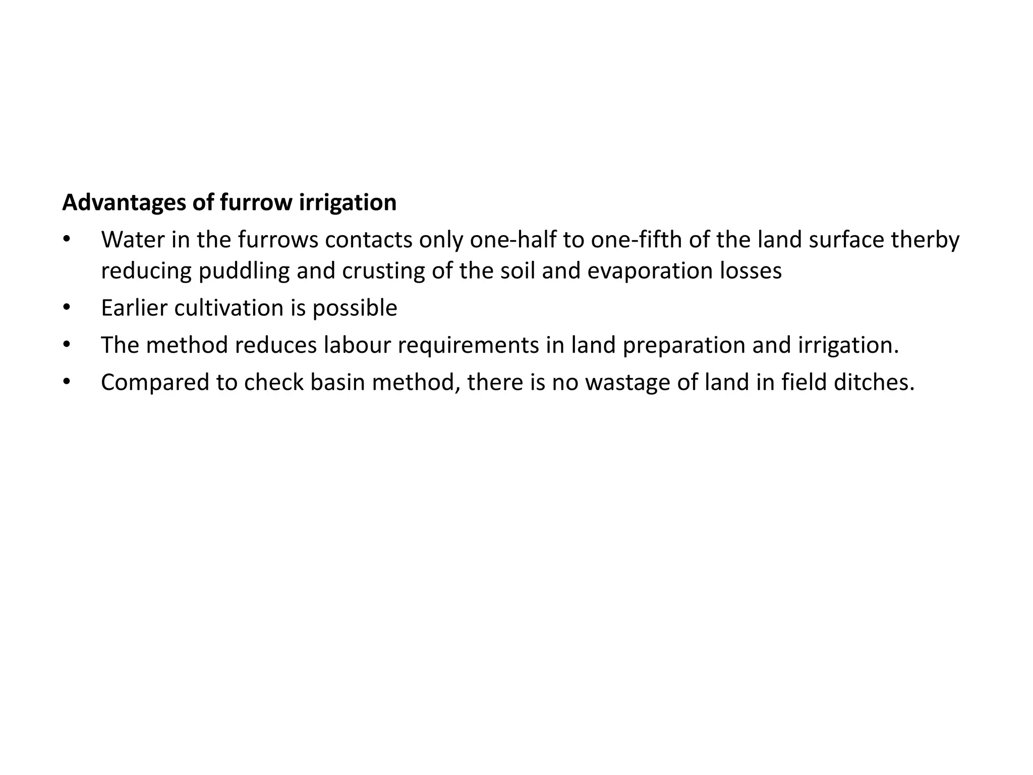 Advantages of furrow irrigation
• Water in the furrows contacts only one-half to one-fifth of the land surface therby
reducing puddling and crusting of the soil and evaporation losses
• Earlier cultivation is possible
• The method reduces labour requirements in land preparation and irrigation.
• Compared to check basin method, there is no wastage of land in field ditches.
 