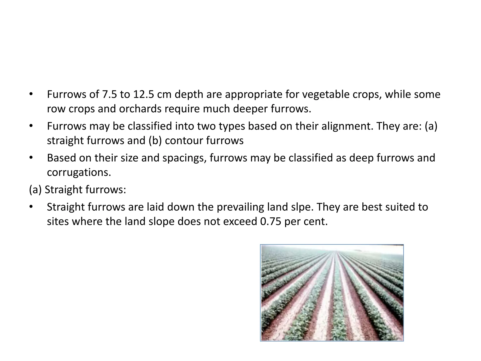 • Furrows of 7.5 to 12.5 cm depth are appropriate for vegetable crops, while some
row crops and orchards require much deeper furrows.
• Furrows may be classified into two types based on their alignment. They are: (a)
straight furrows and (b) contour furrows
• Based on their size and spacings, furrows may be classified as deep furrows and
corrugations.
(a) Straight furrows:
• Straight furrows are laid down the prevailing land slpe. They are best suited to
sites where the land slope does not exceed 0.75 per cent.
 