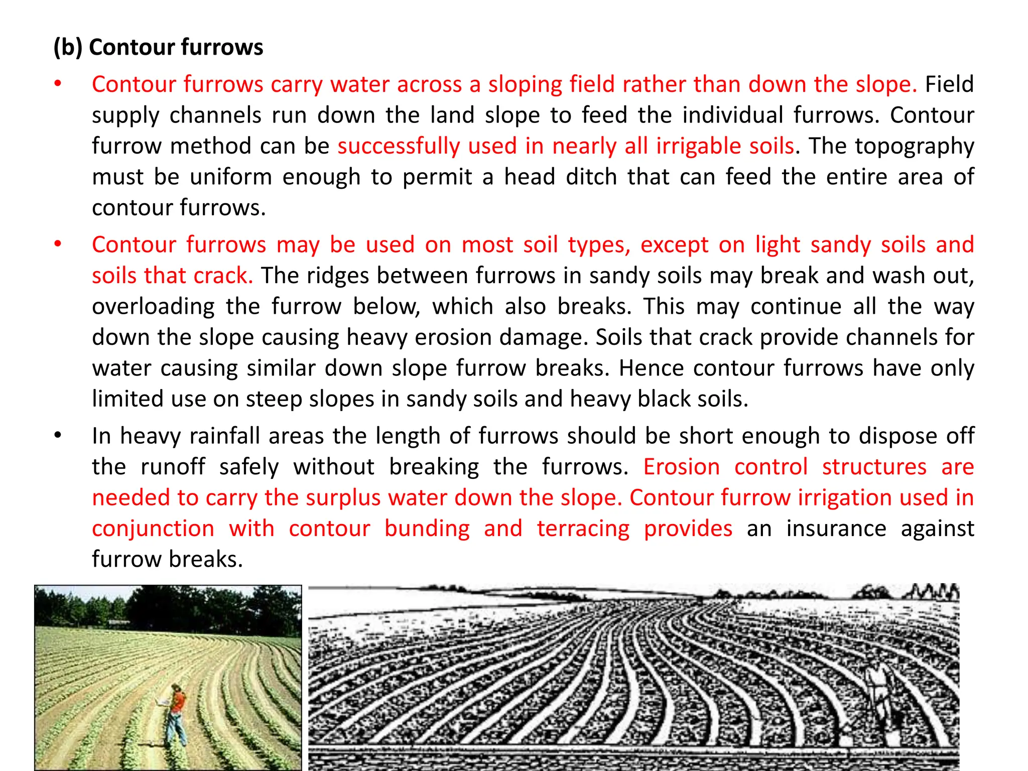 (b) Contour furrows
• Contour furrows carry water across a sloping field rather than down the slope. Field
supply channels run down the land slope to feed the individual furrows. Contour
furrow method can be successfully used in nearly all irrigable soils. The topography
must be uniform enough to permit a head ditch that can feed the entire area of
contour furrows.
• Contour furrows may be used on most soil types, except on light sandy soils and
soils that crack. The ridges between furrows in sandy soils may break and wash out,
overloading the furrow below, which also breaks. This may continue all the way
down the slope causing heavy erosion damage. Soils that crack provide channels for
water causing similar down slope furrow breaks. Hence contour furrows have only
limited use on steep slopes in sandy soils and heavy black soils.
• In heavy rainfall areas the length of furrows should be short enough to dispose off
the runoff safely without breaking the furrows. Erosion control structures are
needed to carry the surplus water down the slope. Contour furrow irrigation used in
conjunction with contour bunding and terracing provides an insurance against
furrow breaks.
 