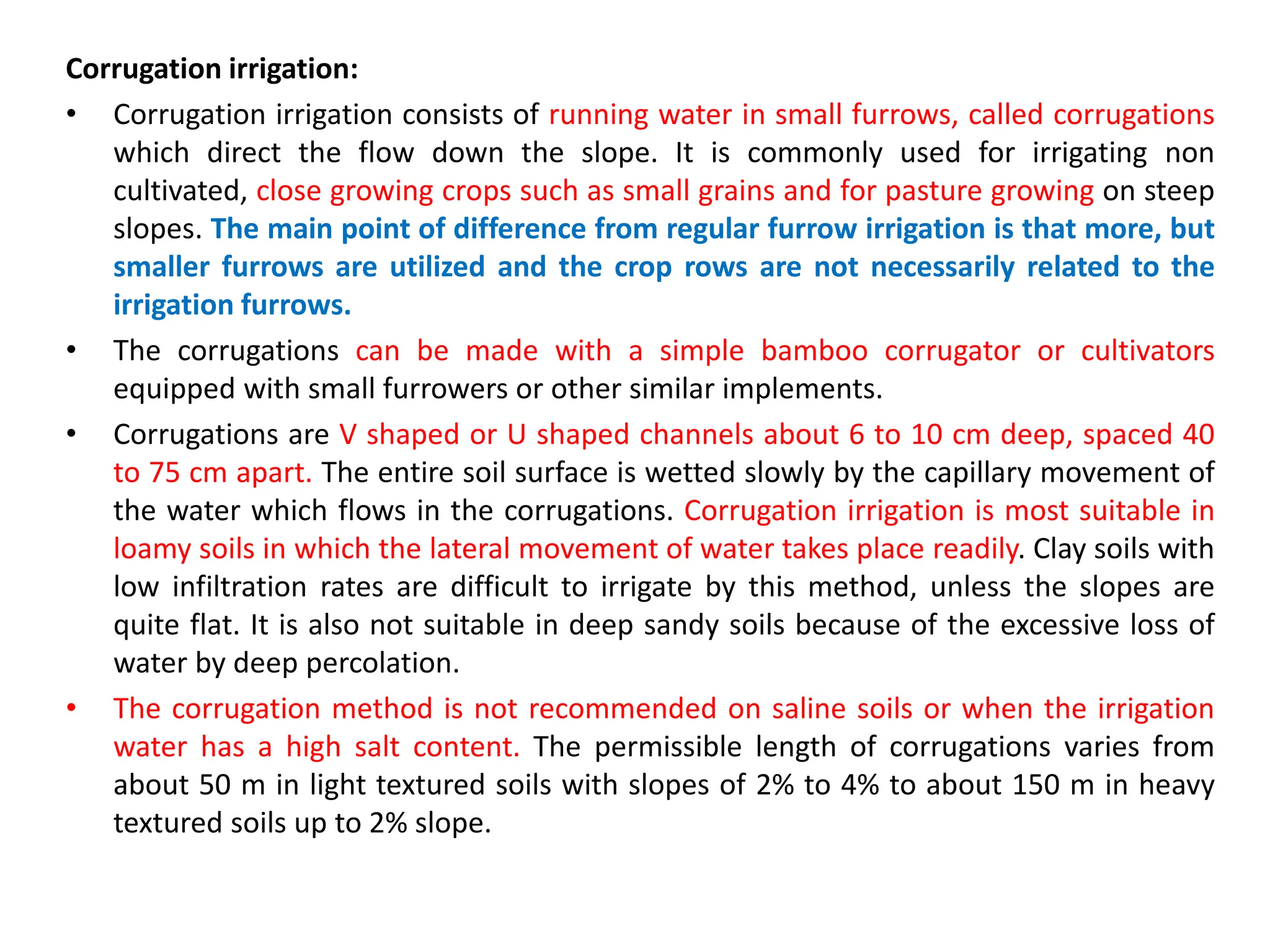 Corrugation irrigation:
• Corrugation irrigation consists of running water in small furrows, called corrugations
which direct the flow down the slope. It is commonly used for irrigating non
cultivated, close growing crops such as small grains and for pasture growing on steep
slopes. The main point of difference from regular furrow irrigation is that more, but
smaller furrows are utilized and the crop rows are not necessarily related to the
irrigation furrows.
• The corrugations can be made with a simple bamboo corrugator or cultivators
equipped with small furrowers or other similar implements.
• Corrugations are V shaped or U shaped channels about 6 to 10 cm deep, spaced 40
to 75 cm apart. The entire soil surface is wetted slowly by the capillary movement of
the water which flows in the corrugations. Corrugation irrigation is most suitable in
loamy soils in which the lateral movement of water takes place readily. Clay soils with
low infiltration rates are difficult to irrigate by this method, unless the slopes are
quite flat. It is also not suitable in deep sandy soils because of the excessive loss of
water by deep percolation.
• The corrugation method is not recommended on saline soils or when the irrigation
water has a high salt content. The permissible length of corrugations varies from
about 50 m in light textured soils with slopes of 2% to 4% to about 150 m in heavy
textured soils up to 2% slope.
 