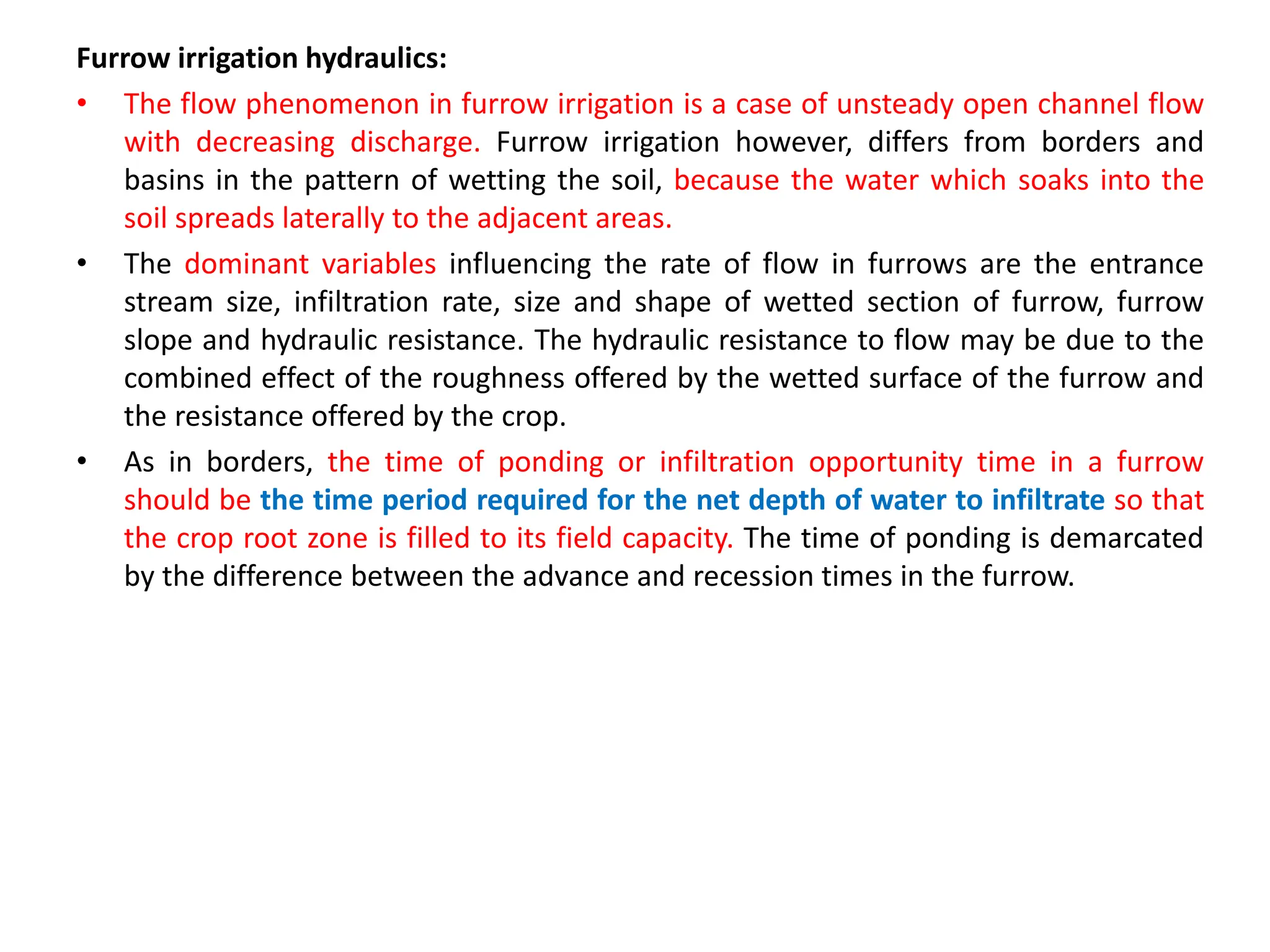 Furrow irrigation hydraulics:
• The flow phenomenon in furrow irrigation is a case of unsteady open channel flow
with decreasing discharge. Furrow irrigation however, differs from borders and
basins in the pattern of wetting the soil, because the water which soaks into the
soil spreads laterally to the adjacent areas.
• The dominant variables influencing the rate of flow in furrows are the entrance
stream size, infiltration rate, size and shape of wetted section of furrow, furrow
slope and hydraulic resistance. The hydraulic resistance to flow may be due to the
combined effect of the roughness offered by the wetted surface of the furrow and
the resistance offered by the crop.
• As in borders, the time of ponding or infiltration opportunity time in a furrow
should be the time period required for the net depth of water to infiltrate so that
the crop root zone is filled to its field capacity. The time of ponding is demarcated
by the difference between the advance and recession times in the furrow.
 
