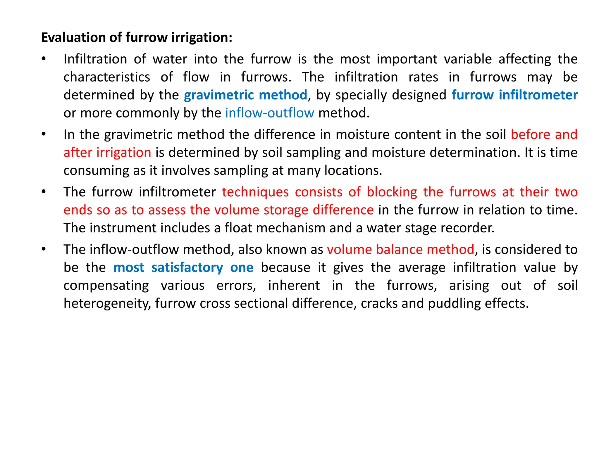 Evaluation of furrow irrigation:
• Infiltration of water into the furrow is the most important variable affecting the
characteristics of flow in furrows. The infiltration rates in furrows may be
determined by the gravimetric method, by specially designed furrow infiltrometer
or more commonly by the inflow-outflow method.
• In the gravimetric method the difference in moisture content in the soil before and
after irrigation is determined by soil sampling and moisture determination. It is time
consuming as it involves sampling at many locations.
• The furrow infiltrometer techniques consists of blocking the furrows at their two
ends so as to assess the volume storage difference in the furrow in relation to time.
The instrument includes a float mechanism and a water stage recorder.
• The inflow-outflow method, also known as volume balance method, is considered to
be the most satisfactory one because it gives the average infiltration value by
compensating various errors, inherent in the furrows, arising out of soil
heterogeneity, furrow cross sectional difference, cracks and puddling effects.
 