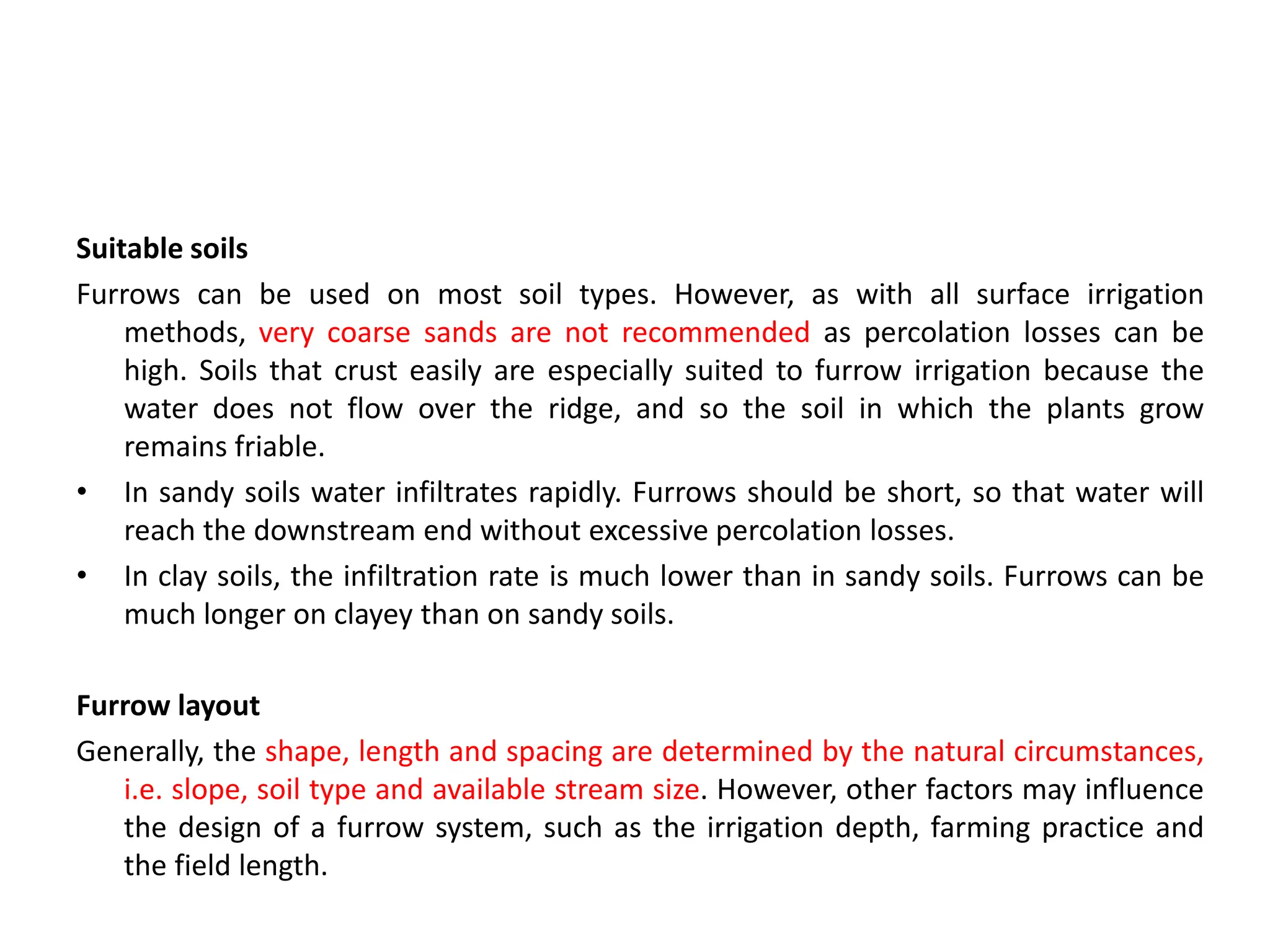 Suitable soils
Furrows can be used on most soil types. However, as with all surface irrigation
methods, very coarse sands are not recommended as percolation losses can be
high. Soils that crust easily are especially suited to furrow irrigation because the
water does not flow over the ridge, and so the soil in which the plants grow
remains friable.
• In sandy soils water infiltrates rapidly. Furrows should be short, so that water will
reach the downstream end without excessive percolation losses.
• In clay soils, the infiltration rate is much lower than in sandy soils. Furrows can be
much longer on clayey than on sandy soils.
Furrow layout
Generally, the shape, length and spacing are determined by the natural circumstances,
i.e. slope, soil type and available stream size. However, other factors may influence
the design of a furrow system, such as the irrigation depth, farming practice and
the field length.
 