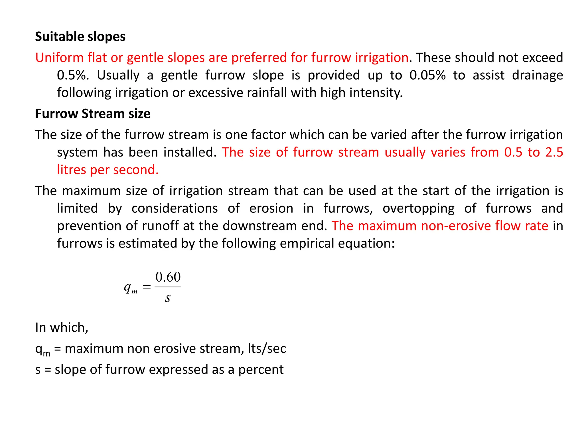 Suitable slopes
Uniform flat or gentle slopes are preferred for furrow irrigation. These should not exceed
0.5%. Usually a gentle furrow slope is provided up to 0.05% to assist drainage
following irrigation or excessive rainfall with high intensity.
Furrow Stream size
The size of the furrow stream is one factor which can be varied after the furrow irrigation
system has been installed. The size of furrow stream usually varies from 0.5 to 2.5
litres per second.
The maximum size of irrigation stream that can be used at the start of the irrigation is
limited by considerations of erosion in furrows, overtopping of furrows and
prevention of runoff at the downstream end. The maximum non-erosive flow rate in
furrows is estimated by the following empirical equation:
In which,
qm = maximum non erosive stream, lts/sec
s = slope of furrow expressed as a percent
s
qm
60
.
0

 