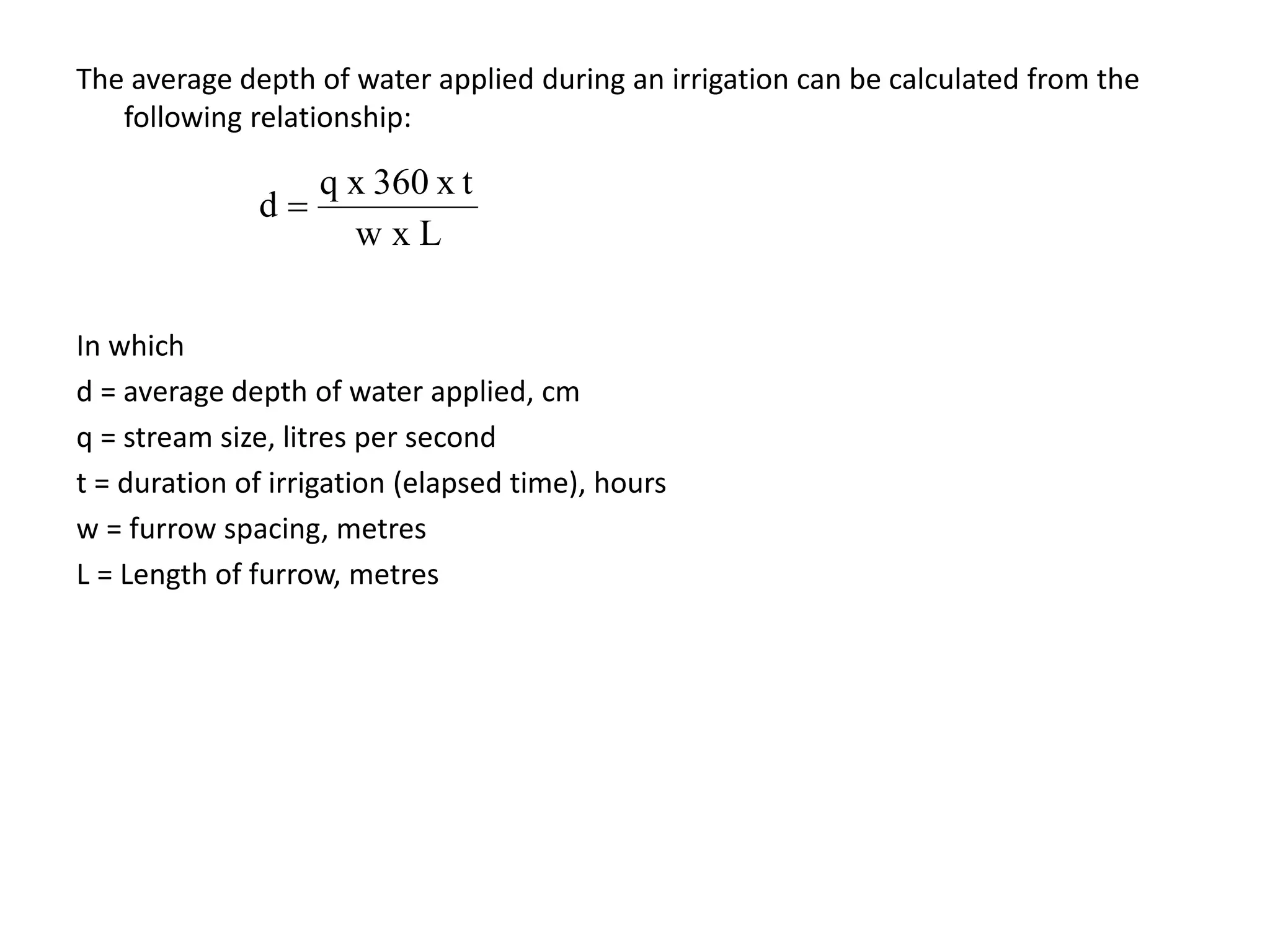 The average depth of water applied during an irrigation can be calculated from the
following relationship:
In which
d = average depth of water applied, cm
q = stream size, litres per second
t = duration of irrigation (elapsed time), hours
w = furrow spacing, metres
L = Length of furrow, metres
L
x
w
x t
360
x
q
d 
 