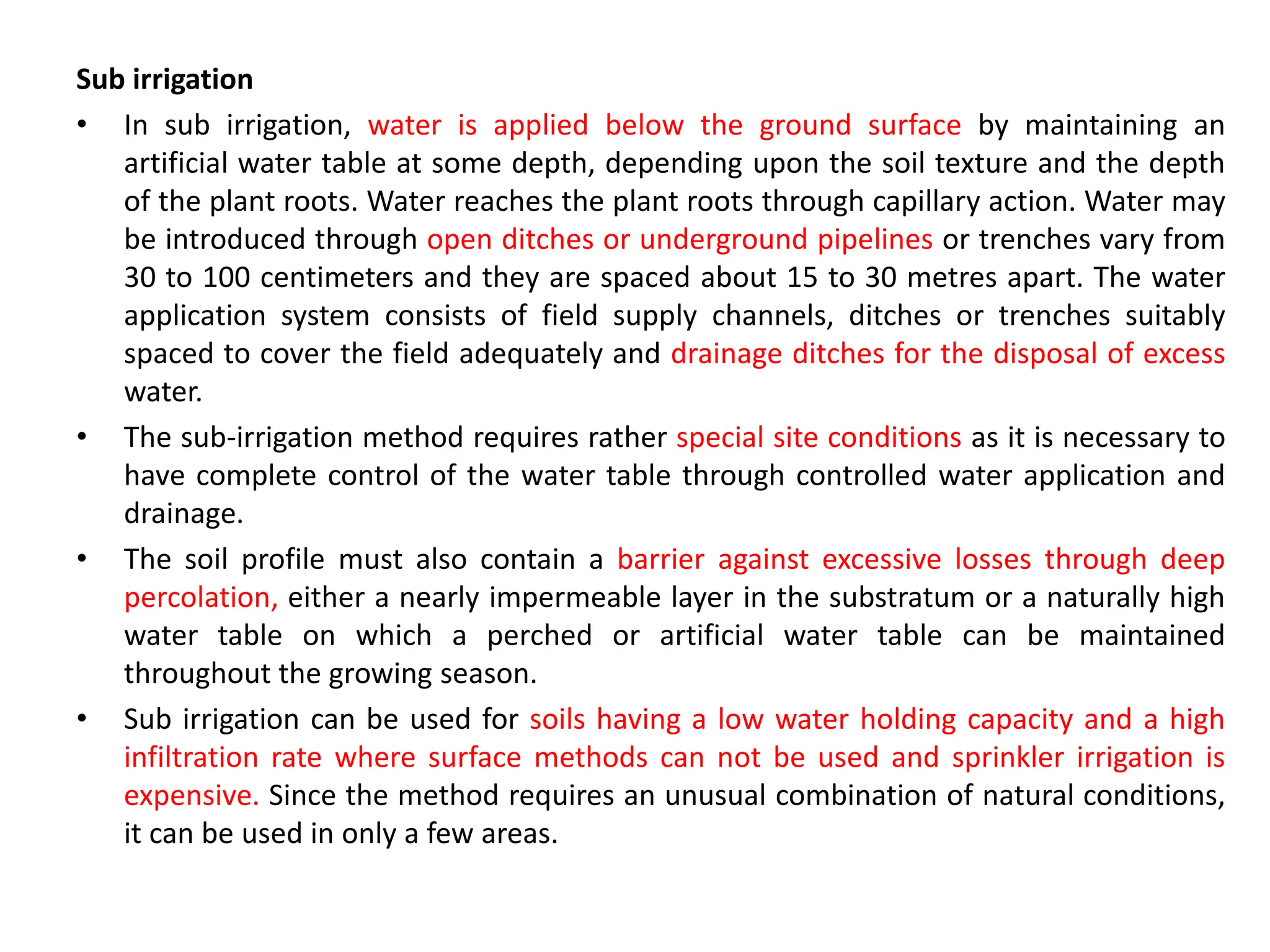 Sub irrigation
• In sub irrigation, water is applied below the ground surface by maintaining an
artificial water table at some depth, depending upon the soil texture and the depth
of the plant roots. Water reaches the plant roots through capillary action. Water may
be introduced through open ditches or underground pipelines or trenches vary from
30 to 100 centimeters and they are spaced about 15 to 30 metres apart. The water
application system consists of field supply channels, ditches or trenches suitably
spaced to cover the field adequately and drainage ditches for the disposal of excess
water.
• The sub-irrigation method requires rather special site conditions as it is necessary to
have complete control of the water table through controlled water application and
drainage.
• The soil profile must also contain a barrier against excessive losses through deep
percolation, either a nearly impermeable layer in the substratum or a naturally high
water table on which a perched or artificial water table can be maintained
throughout the growing season.
• Sub irrigation can be used for soils having a low water holding capacity and a high
infiltration rate where surface methods can not be used and sprinkler irrigation is
expensive. Since the method requires an unusual combination of natural conditions,
it can be used in only a few areas.
 