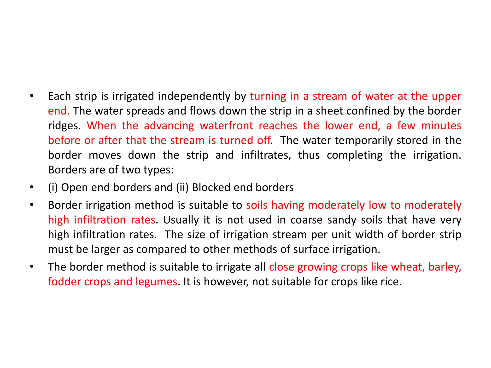 • Each strip is irrigated independently by turning in a stream of water at the upper
end. The water spreads and flows down the strip in a sheet confined by the border
ridges. When the advancing waterfront reaches the lower end, a few minutes
before or after that the stream is turned off. The water temporarily stored in the
border moves down the strip and infiltrates, thus completing the irrigation.
Borders are of two types:
• (i) Open end borders and (ii) Blocked end borders
• Border irrigation method is suitable to soils having moderately low to moderately
high infiltration rates. Usually it is not used in coarse sandy soils that have very
high infiltration rates. The size of irrigation stream per unit width of border strip
must be larger as compared to other methods of surface irrigation.
• The border method is suitable to irrigate all close growing crops like wheat, barley,
fodder crops and legumes. It is however, not suitable for crops like rice.
 