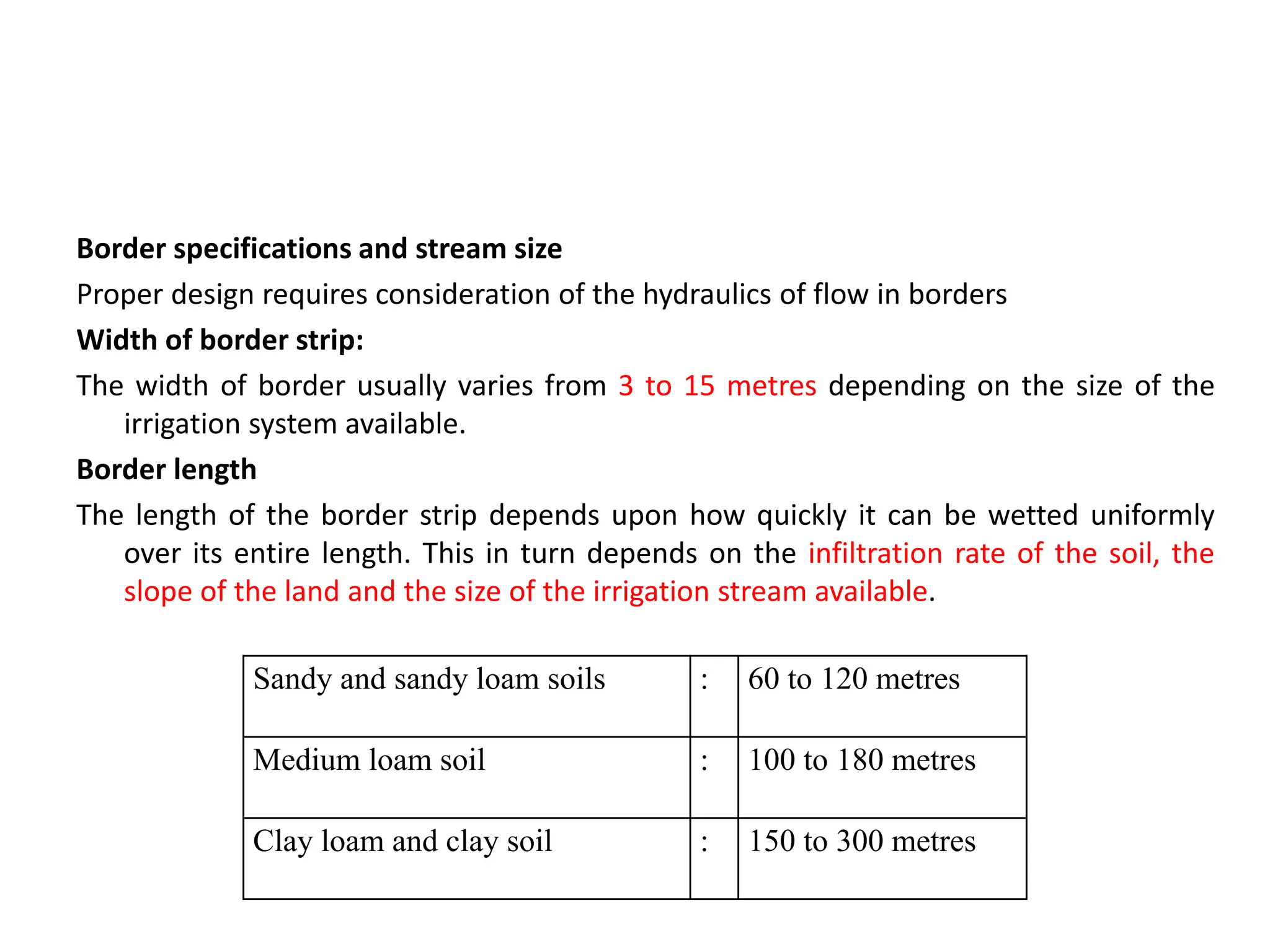 Border specifications and stream size
Proper design requires consideration of the hydraulics of flow in borders
Width of border strip:
The width of border usually varies from 3 to 15 metres depending on the size of the
irrigation system available.
Border length
The length of the border strip depends upon how quickly it can be wetted uniformly
over its entire length. This in turn depends on the infiltration rate of the soil, the
slope of the land and the size of the irrigation stream available.
Sandy and sandy loam soils : 60 to 120 metres
Medium loam soil : 100 to 180 metres
Clay loam and clay soil : 150 to 300 metres
 