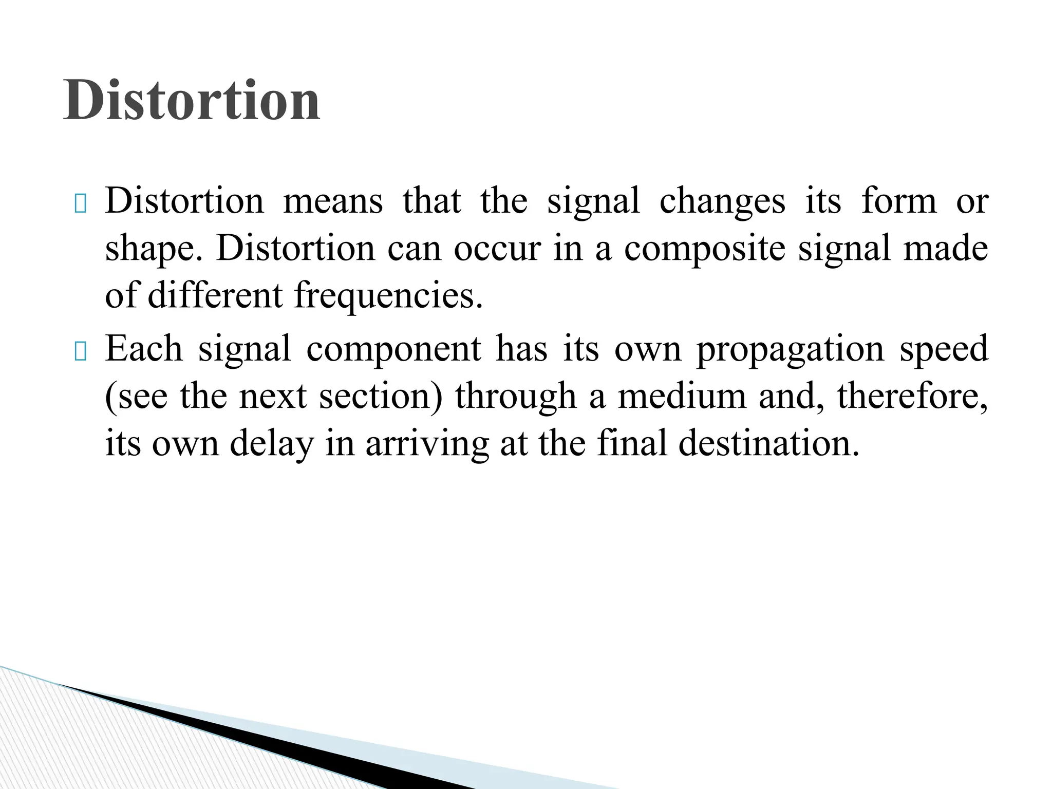 Distortion means that the signal changes its form or
shape. Distortion can occur in a composite signal made
of different frequencies.
Each signal component has its own propagation speed
(see the next section) through a medium and, therefore,
its own delay in arriving at the final destination.
Distortion
 