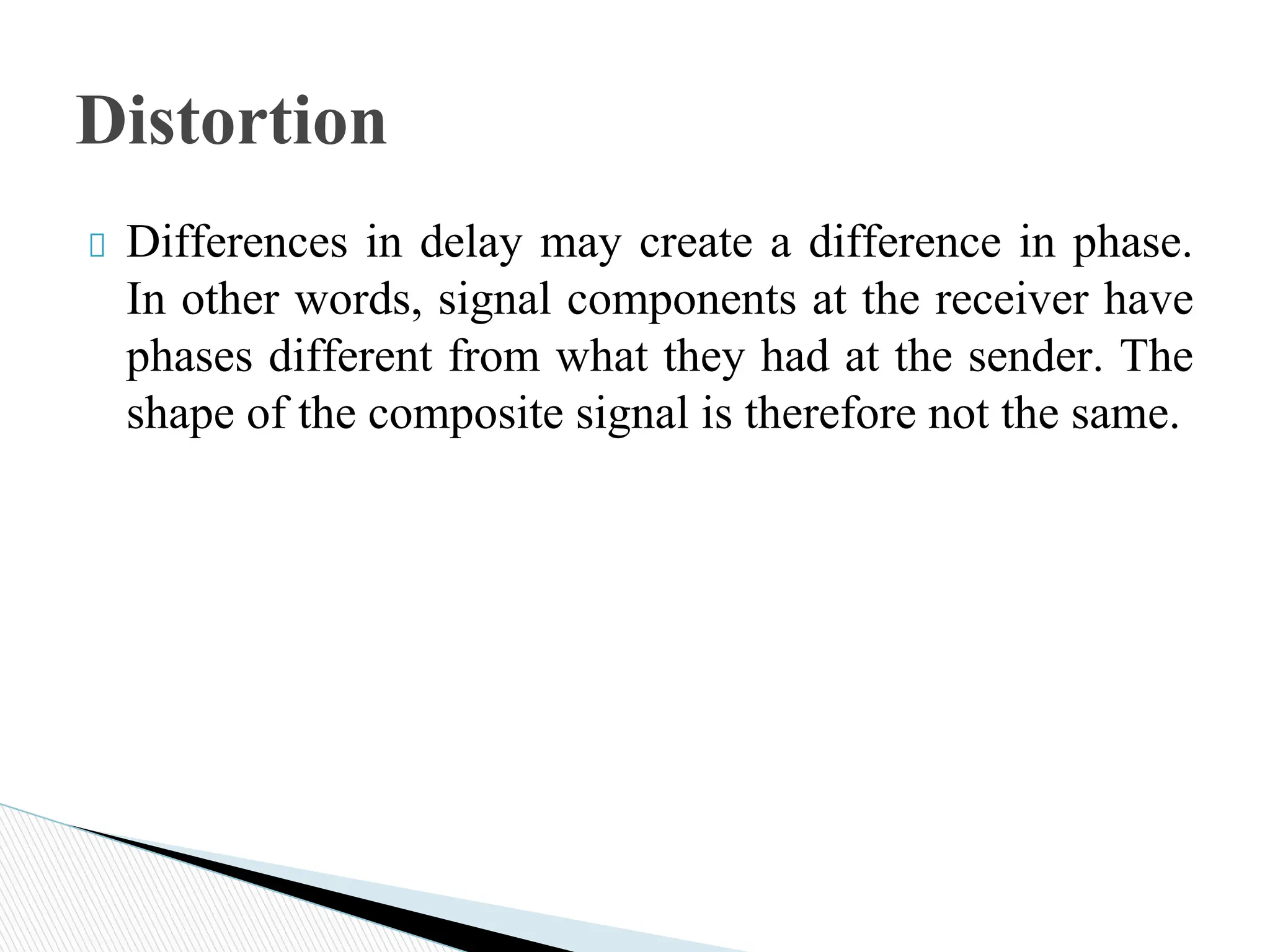 Differences in delay may create a difference in phase.
In other words, signal components at the receiver have
phases different from what they had at the sender. The
shape of the composite signal is therefore not the same.
Distortion
 