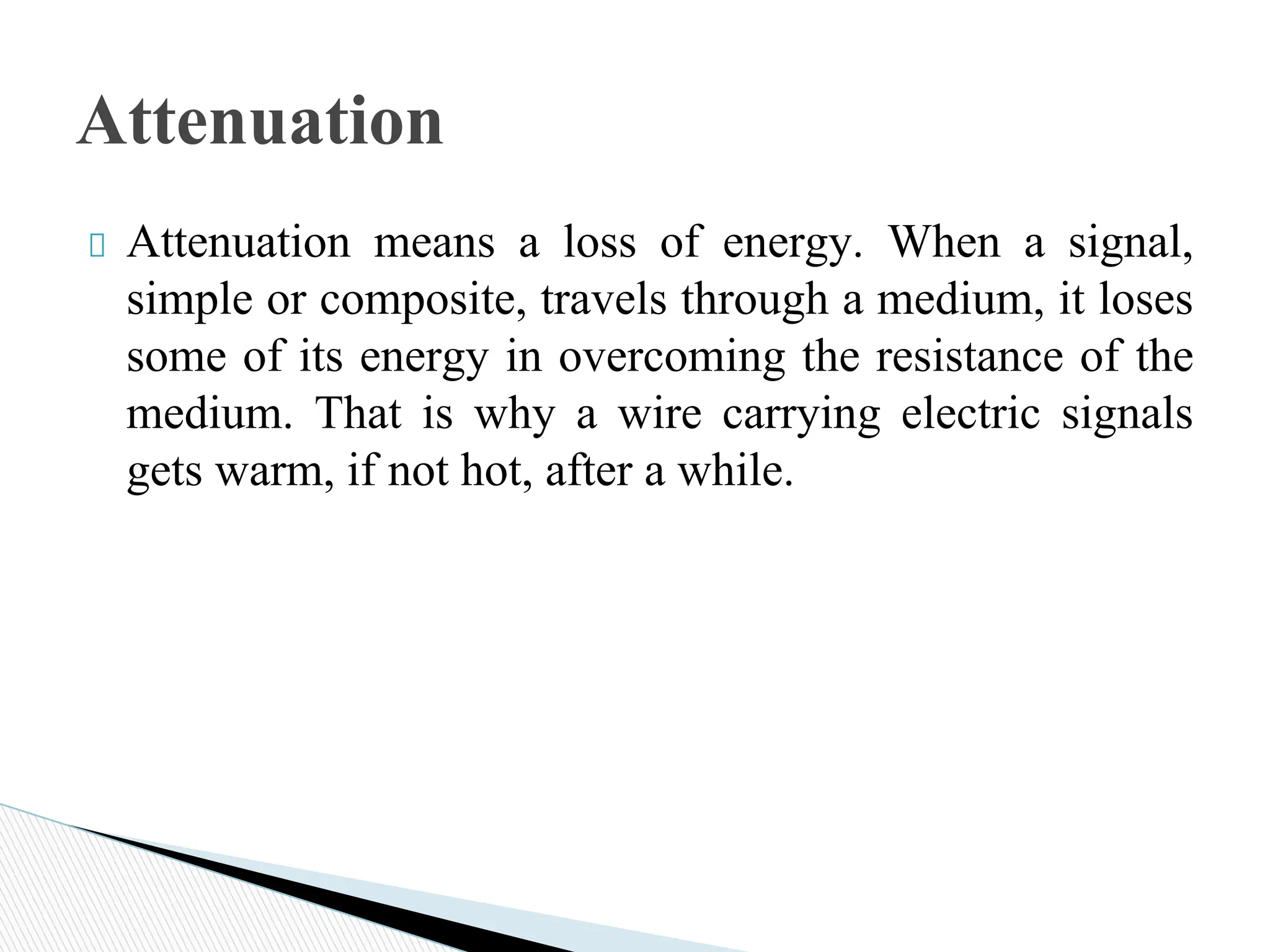 Attenuation means a loss of energy. When a signal,
simple or composite, travels through a medium, it loses
some of its energy in overcoming the resistance of the
medium. That is why a wire carrying electric signals
gets warm, if not hot, after a while.
Attenuation
 