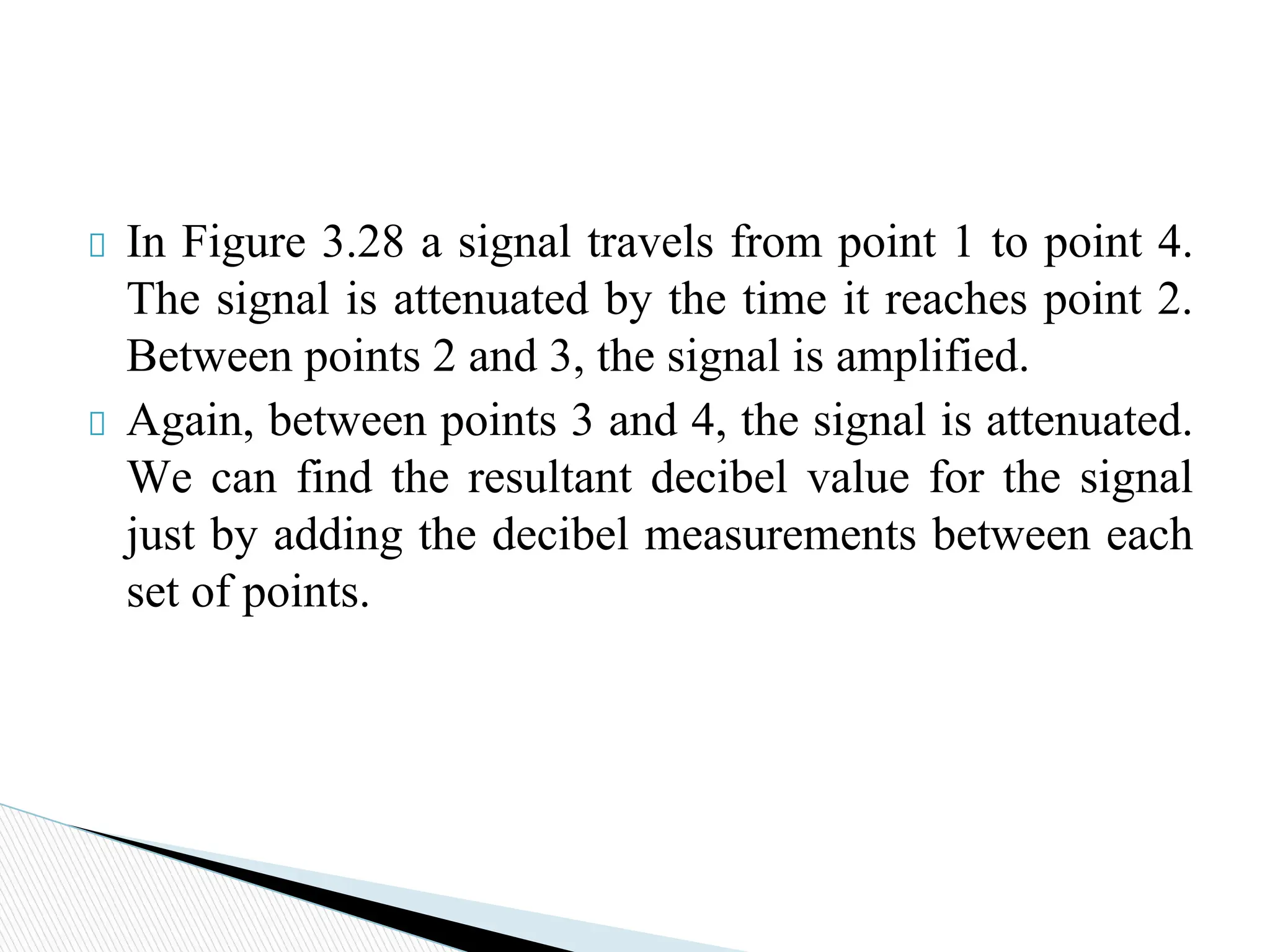In Figure 3.28 a signal travels from point 1 to point 4.
The signal is attenuated by the time it reaches point 2.
Between points 2 and 3, the signal is amplified.
Again, between points 3 and 4, the signal is attenuated.
We can find the resultant decibel value for the signal
just by adding the decibel measurements between each
set of points.
 
