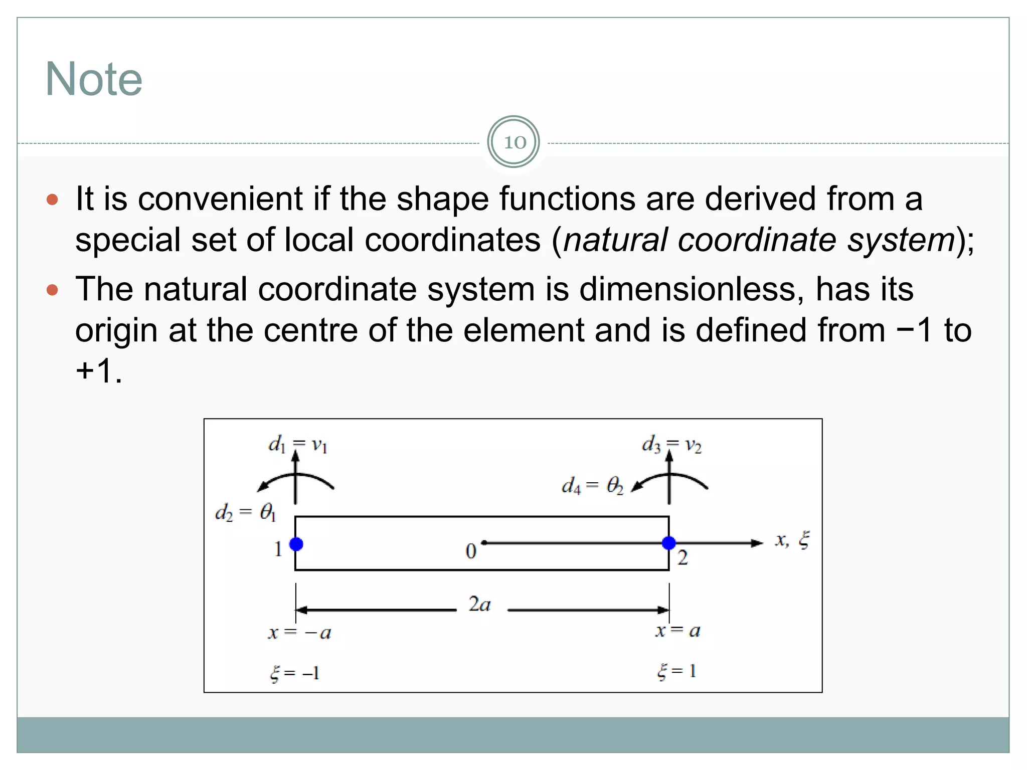 Note
10
 It is convenient if the shape functions are derived from a
special set of local coordinates (natural coordinate system);
 The natural coordinate system is dimensionless, has its
origin at the centre of the element and is defined from −1 to
+1.
 