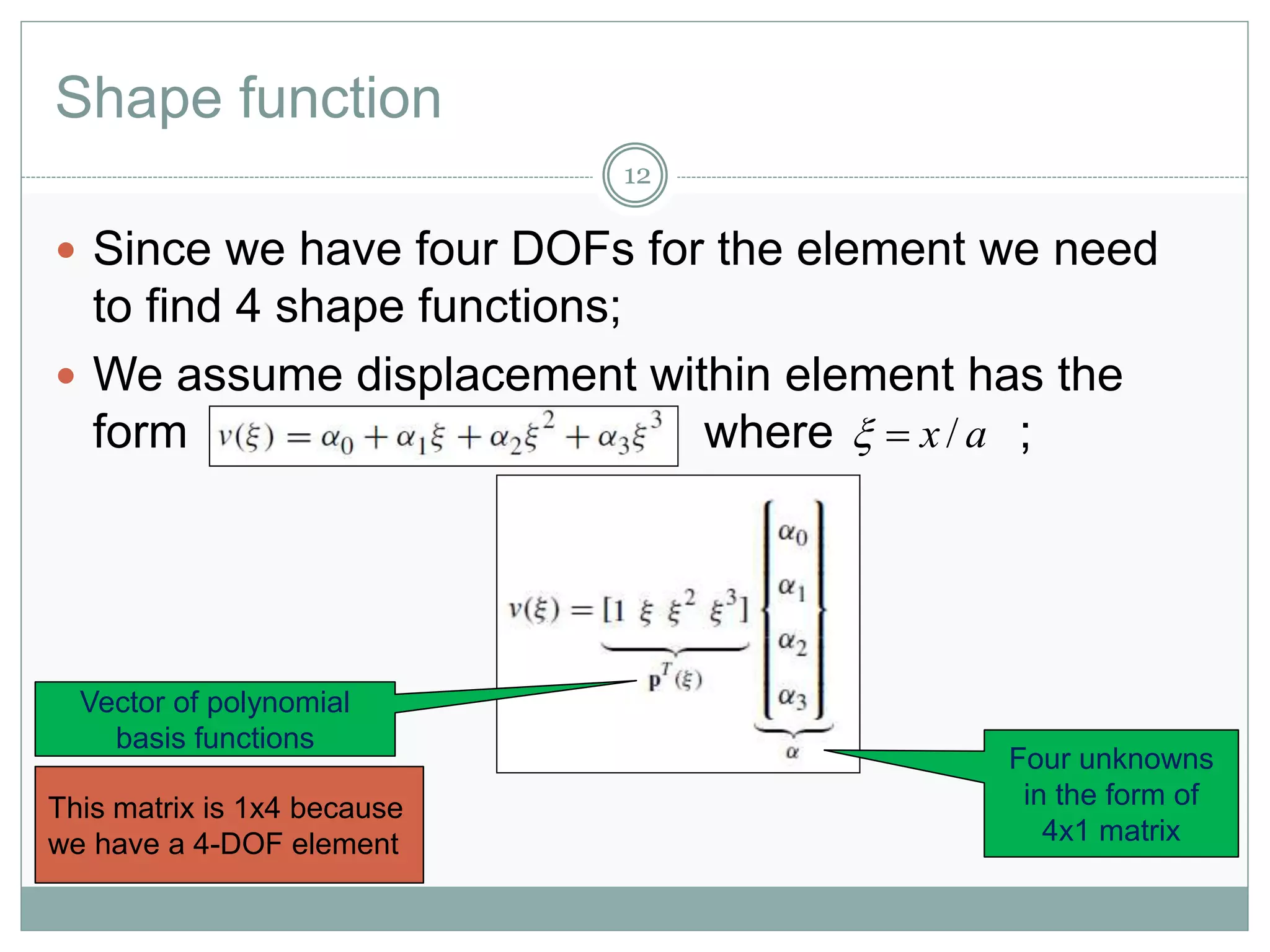 Shape function
12
 Since we have four DOFs for the element we need
to find 4 shape functions;
 We assume displacement within element has the
form where ;
Four unknowns
in the form of
4x1 matrix
Vector of polynomial
basis functions
This matrix is 1x4 because
we have a 4-DOF element
ax/
 