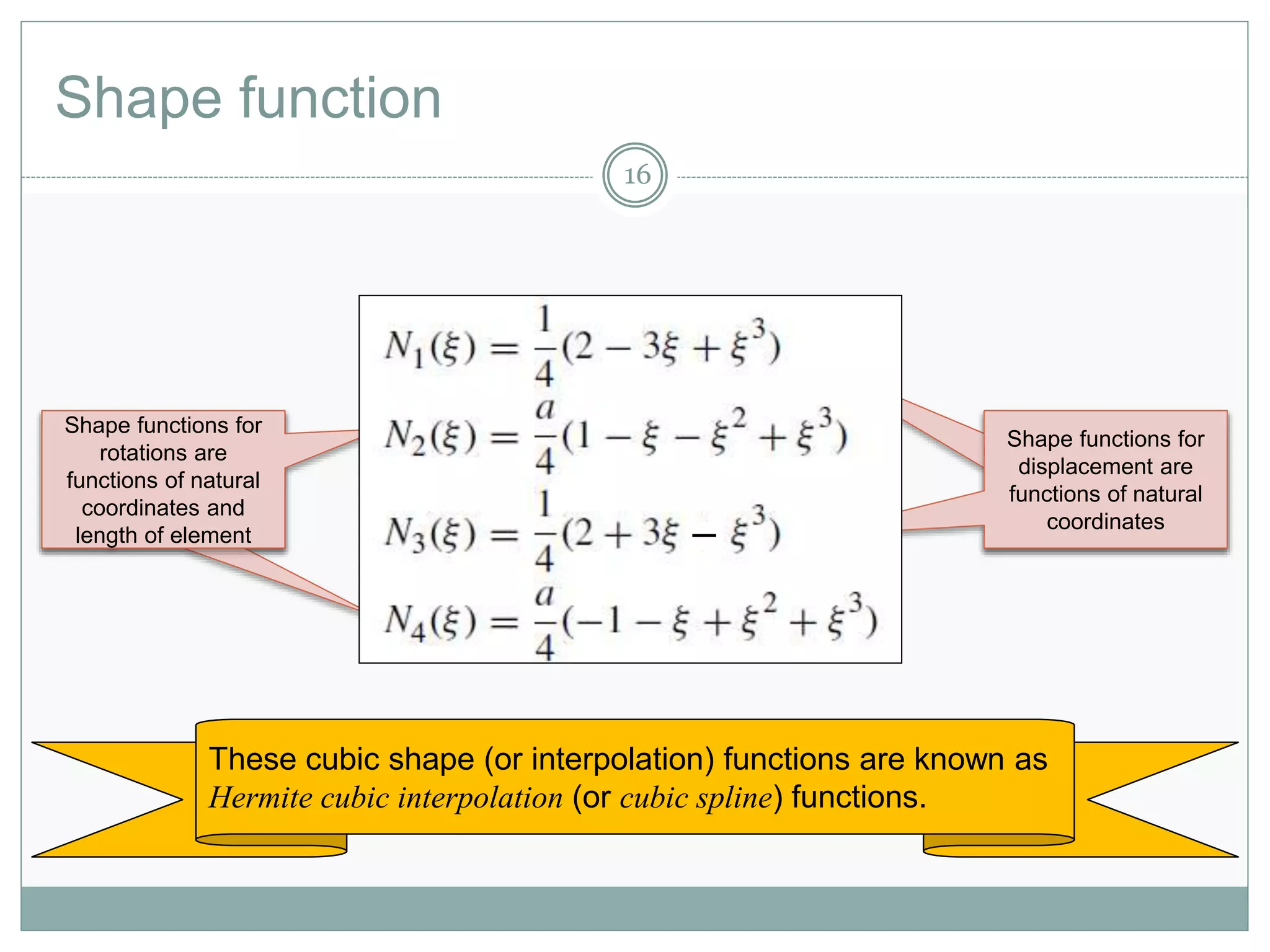 Shape function
16
Shape functions for
displacement are
functions of natural
coordinates
Shape functions for
displacement are
functions of natural
coordinates
Shape functions for
rotations are
functions of natural
coordinates and
length of element
Shape functions for
displacement are
functions of natural
coordinates

These cubic shape (or interpolation) functions are known as
Hermite cubic interpolation (or cubic spline) functions.
 