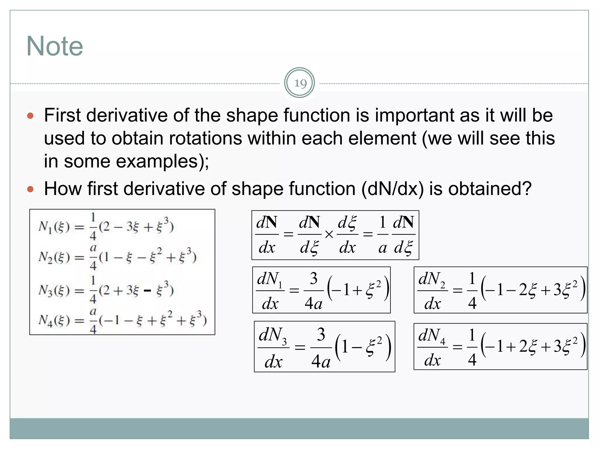 Note
19
 First derivative of the shape function is important as it will be
used to obtain rotations within each element (we will see this
in some examples);
 How first derivative of shape function (dN/dx) is obtained?



 d
d
adx
d
d
d
dx
d NNN 1

 21
1
4
3

adx
dN
 22
321
4
1
 
dx
dN
 23 3
1
4
dN
dx a
   24
321
4
1
 
dx
dN
 
