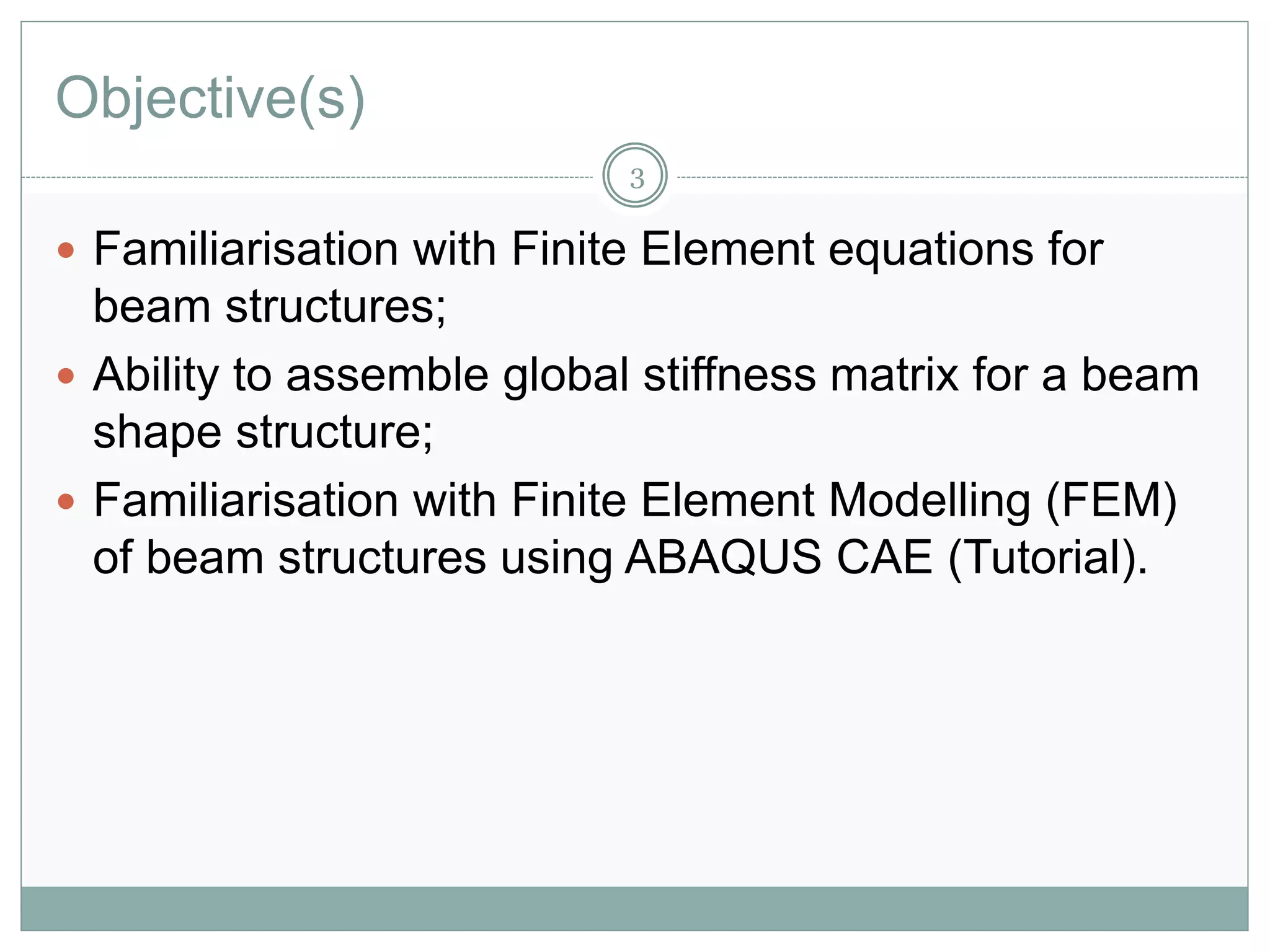 Objective(s)
 Familiarisation with Finite Element equations for
beam structures;
 Ability to assemble global stiffness matrix for a beam
shape structure;
 Familiarisation with Finite Element Modelling (FEM)
of beam structures using ABAQUS CAE (Tutorial).
3
 