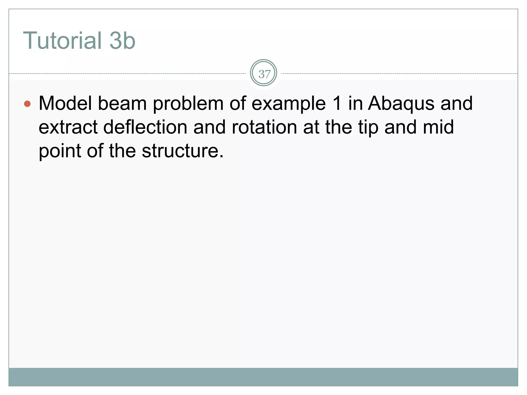 Tutorial 3b
37
 Model beam problem of example 1 in Abaqus and
extract deflection and rotation at the tip and mid
point of the structure.
 