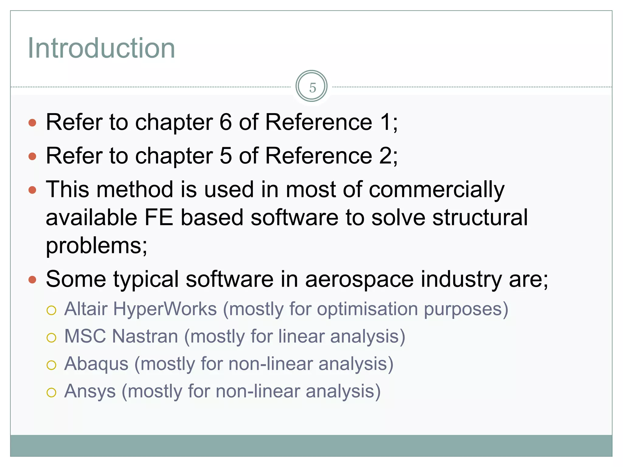 Introduction
 Refer to chapter 6 of Reference 1;
 Refer to chapter 5 of Reference 2;
 This method is used in most of commercially
available FE based software to solve structural
problems;
 Some typical software in aerospace industry are;
 Altair HyperWorks (mostly for optimisation purposes)
 MSC Nastran (mostly for linear analysis)
 Abaqus (mostly for non-linear analysis)
 Ansys (mostly for non-linear analysis)
5
 