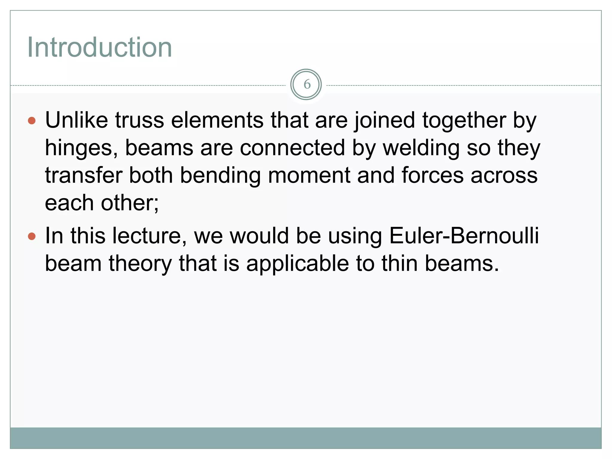 Introduction
6
 Unlike truss elements that are joined together by
hinges, beams are connected by welding so they
transfer both bending moment and forces across
each other;
 In this lecture, we would be using Euler-Bernoulli
beam theory that is applicable to thin beams.
 