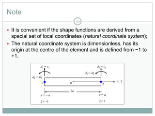 Note
10
 It is convenient if the shape functions are derived from a
special set of local coordinates (natural coordinate system);
 The natural coordinate system is dimensionless, has its
origin at the centre of the element and is defined from −1 to
+1.
 
