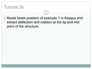 Tutorial 3b
37
 Model beam problem of example 1 in Abaqus and
extract deflection and rotation at the tip and mid
point of the structure.
 