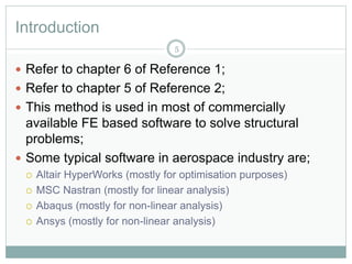 Introduction
 Refer to chapter 6 of Reference 1;
 Refer to chapter 5 of Reference 2;
 This method is used in most of commercially
available FE based software to solve structural
problems;
 Some typical software in aerospace industry are;
 Altair HyperWorks (mostly for optimisation purposes)
 MSC Nastran (mostly for linear analysis)
 Abaqus (mostly for non-linear analysis)
 Ansys (mostly for non-linear analysis)
5
 