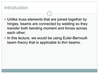 Introduction
6
 Unlike truss elements that are joined together by
hinges, beams are connected by welding so they
transfer both bending moment and forces across
each other;
 In this lecture, we would be using Euler-Bernoulli
beam theory that is applicable to thin beams.
 
