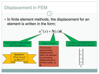 Displacement in FEM
9
 In finite element methods, the displacement for an
element is written in the form;
e
h
xxu dN )()( 
Approximated displacement
within the element
Shape function Vectors of displacements at
the two nodes of the element
This function
approximates
displacements
within the element
by just having
displacements at
the two nodes, i.e.
de
Question:
What should
be N(x)???
 