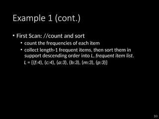 10
Example 1 (cont.)
• First Scan: //count and sort
• count the frequencies of each item
• collect length-1 frequent items, then sort them in
support descending order into L, frequent item list.
L = {(f:4), (c:4), (a:3), (b:3), (m:3), (p:3)}
 