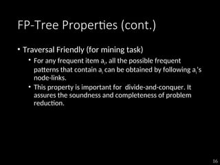 16
FP-Tree Properties (cont.)
• Traversal Friendly (for mining task)
• For any frequent item ai, all the possible frequent
patterns that contain ai can be obtained by following ai’s
node-links.
• This property is important for divide-and-conquer. It
assures the soundness and completeness of problem
reduction.
 