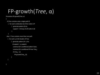 19
FP-growth(Tree, α)
Procedure FP-growth(Tree, α)
{
if (Tree contains only a single path P)
{ for each combination β of the nodes in P
{ generate pattern β Uα;
support = min(sup of all nodes in β)
}
}
else // Tree contains more than one path
{ for each ai in the header of Tree
{ generate pattern β= ai Uα;
β.support = ai.support;
construct β’s conditional pattern base;
construct β’s conditional FP-tree Treeβ;
if (Treeβ ≠ Φ)
FP-growth(Treeβ , β);
}
}
}
 