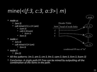 22
mine(<(f:3, c:3, a:3>| m)
• node a:
• (am:3)
• call mine(<f:3, c:3>|am)
• (cam:3)
• call(<f:3)|cam)
• (fcam:3)
• (fam:3)
• node c:
• (cm:3)
• call mine(<f:3>|cm)
• (fcm:3)
• node f:
• (fm:3)
• All the patterns: (m:3, am:3, cm:3, fm:3, cam:3, fam:3, fcm:3, fcam:3)
• Conclusion: A single path FP-Tree can be mined by outputting all the
combination of the items in the path.
Header Table
item head of node-links
f
c
a
root
f : 3
a : 3
c : 3
conditional FP-tree of “m”
 