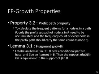 28
FP-Growth Properties
•Property 3.2 : Prefix path property
• To calculate the frequent patterns for a node ai in a path
P, only the prefix subpath of node ai in P need to be
accumulated, and the frequency count of every node in
the prefix path should carry the same count as node ai.
•Lemma 3.1 : Fragment growth
• Letαbe an itemset in DB, B beα's conditional pattern
base, and βbe an itemset in B. Then the support ofαUβin
DB is equivalent to the support of βin B.
 
