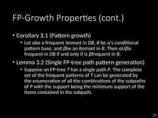 29
FP-Growth Properties (cont.)
• Corollary 3.1 (Pattern growth)
• Let αbe a frequent itemset in DB, B be α's conditional
pattern base, and βbe an itemset in B. Then αUβis
frequent in DB if and only if is βfrequent in B.
• Lemma 3.2 (Single FP-tree path pattern generation)
• Suppose an FP-tree T has a single path P. The complete
set of the frequent patterns of T can be generated by
the enumeration of all the combinations of the subpaths
of P with the support being the minimum support of the
items contained in the subpath.
 