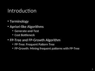 3
Introduction
• Terminology
• Apriori-like Algorithms
• Generate-and-Test
• Cost Bottleneck
• FP-Tree and FP-Growth Algorithm
• FP-Tree: Frequent Pattern Tree
• FP-Growth: Mining frequent patterns with FP-Tree
 