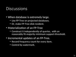 35
Discussions
• When database is extremely large.
• Use FP-Tree on projected databases.
• Or, make FP-Tree disk-resident.
• Materialization of an FP-Tree
• Construct it independently of queries, with an
reasonably fit-majority minimum support-threshold.
• Incremental updates of an FP-Tree.
• Record frequency count for every item.
• Control by watermark.
 