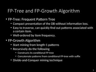 5
FP-Tree and FP-Growth Algorithm
• FP-Tree: Frequent Pattern Tree
• Compact presentation of the DB without information loss.
• Easy to traverse, can quickly find out patterns associated with
a certain item.
• Well-ordered by item frequency.
• FP-Growth Algorithm
• Start mining from length-1 patterns
• Recursively do the following
• Constructs its conditional FP-tree
• Concatenate patterns from conditional FP-tree with suffix
• Divide-and-Conquer mining technique
 
