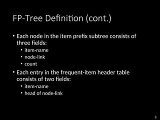 8
FP-Tree Definition (cont.)
• Each node in the item prefix subtree consists of
three fields:
• item-name
• node-link
• count
• Each entry in the frequent-item header table
consists of two fields:
• item-name
• head of node-link
 