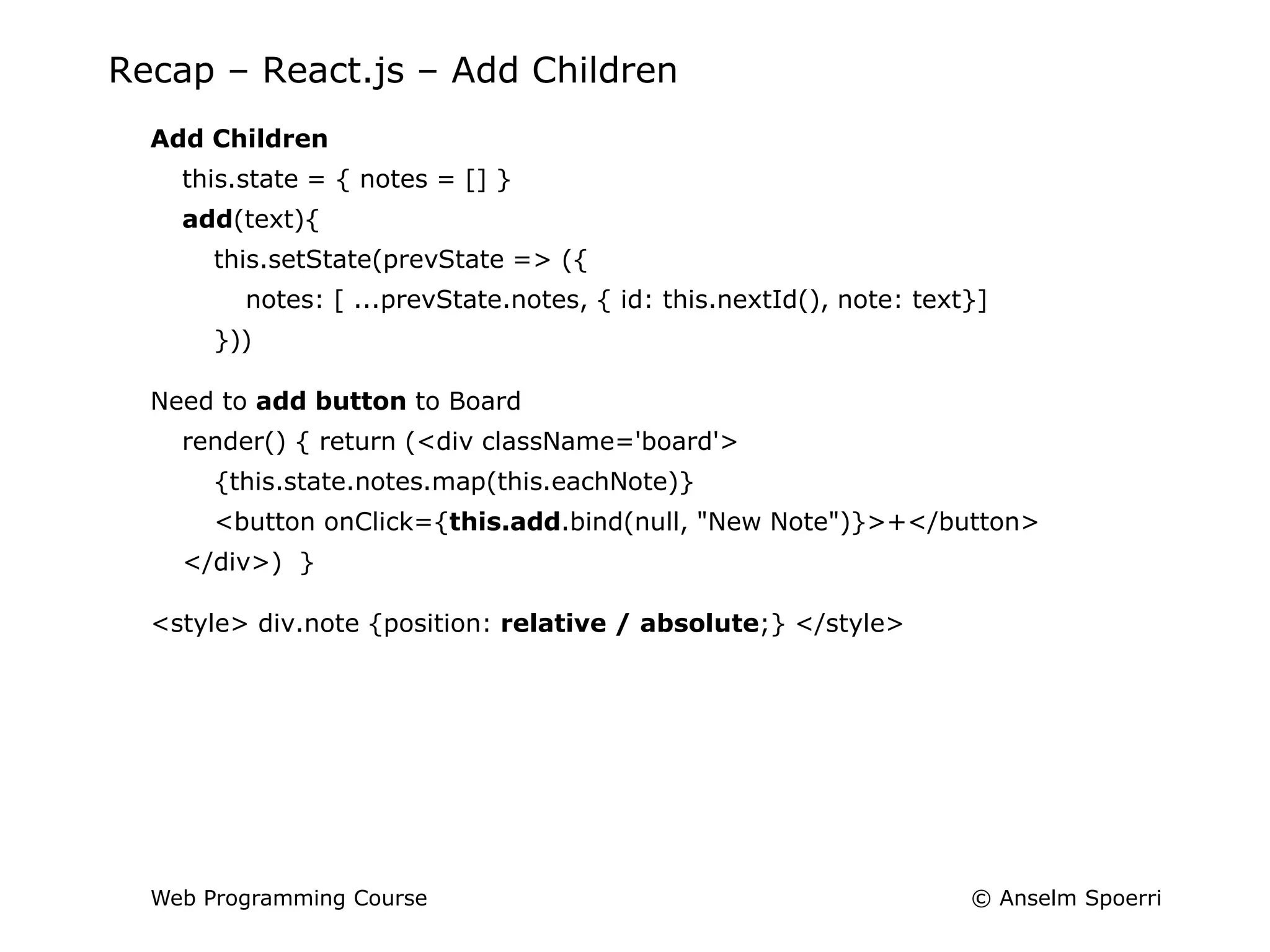 © Anselm Spoerri
Web Programming Course
Recap – React.js – Add Children
Add Children
this.state = { notes = [] }
add(text){
this.setState(prevState => ({
notes: [ ...prevState.notes, { id: this.nextId(), note: text}]
}))
Need to add button to Board
render() { return (<div className='board'>
{this.state.notes.map(this.eachNote)}
<button onClick={this.add.bind(null, "New Note")}>+</button>
</div>) }
<style> div.note {position: relative / absolute;} </style>
 