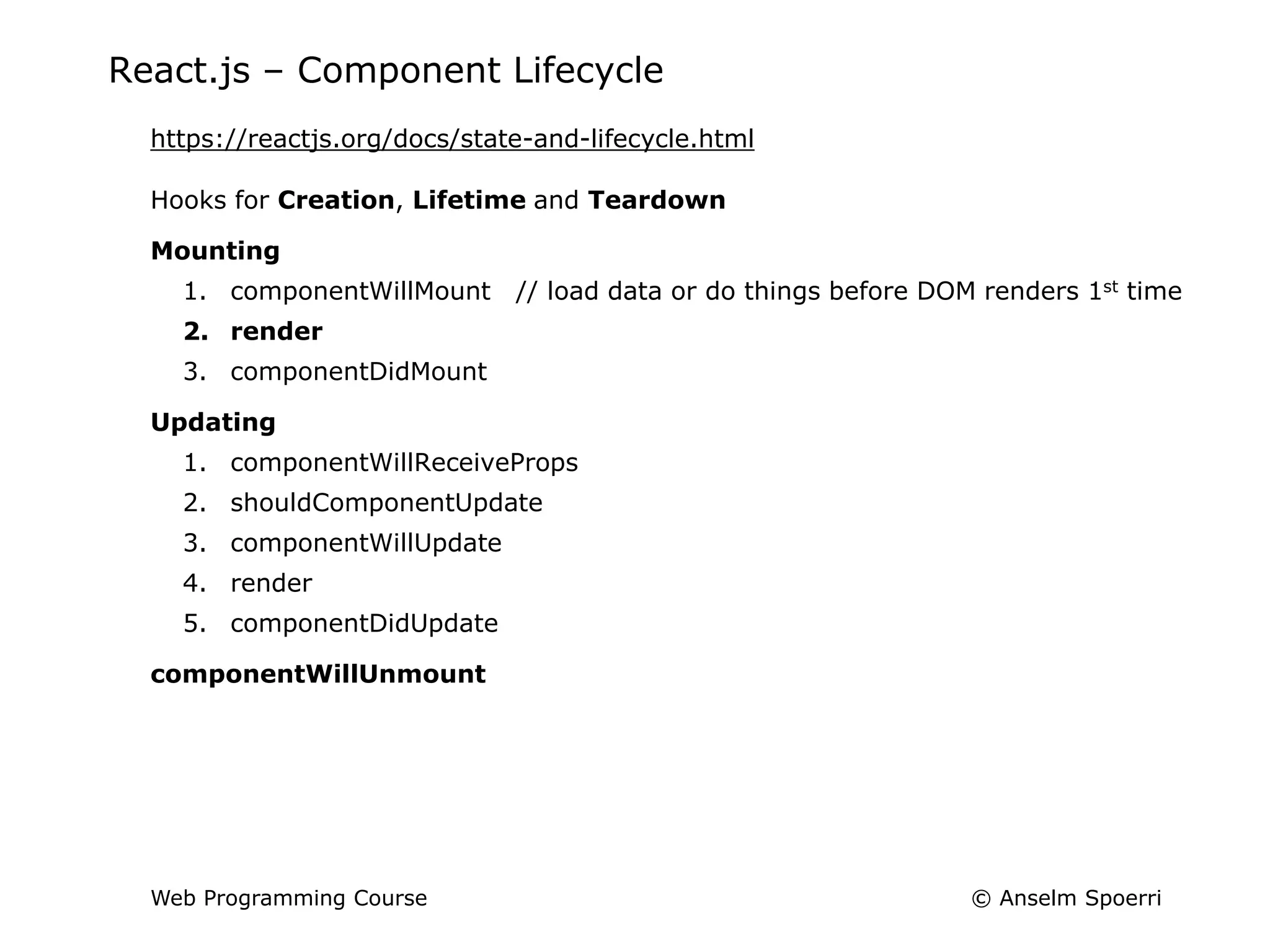 © Anselm Spoerri
Web Programming Course
React.js – Component Lifecycle
https://reactjs.org/docs/state-and-lifecycle.html
Hooks for Creation, Lifetime and Teardown
Mounting
1. componentWillMount // load data or do things before DOM renders 1st time
2. render
3. componentDidMount
Updating
1. componentWillReceiveProps
2. shouldComponentUpdate
3. componentWillUpdate
4. render
5. componentDidUpdate
componentWillUnmount
 