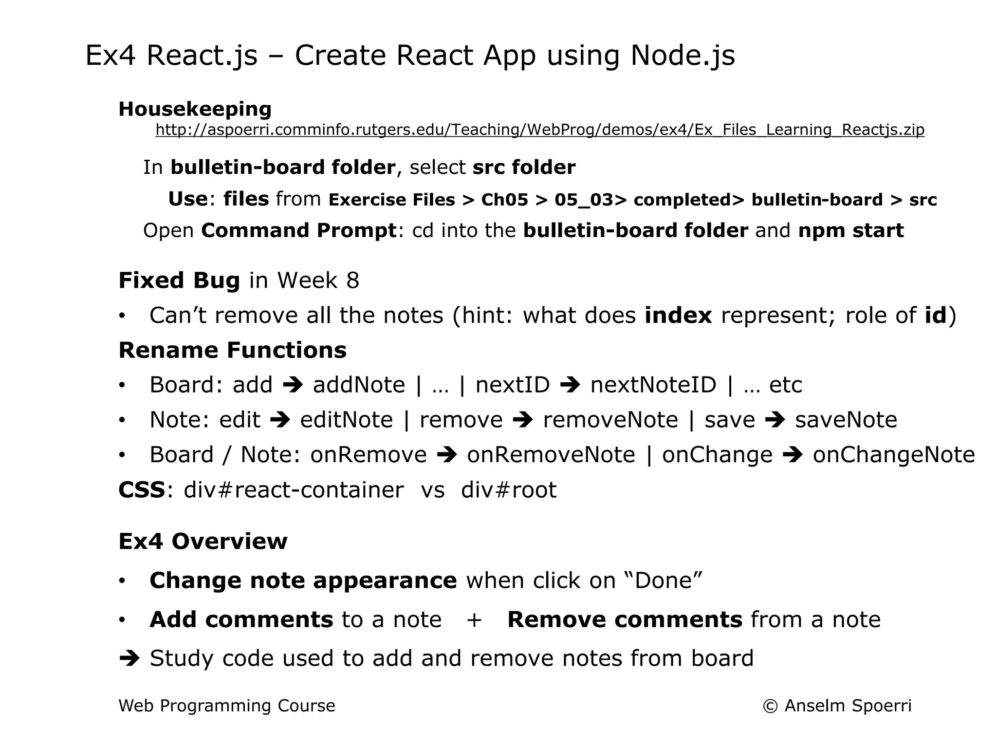 © Anselm Spoerri
Web Programming Course
Ex4 React.js – Create React App using Node.js
Housekeeping
http://aspoerri.comminfo.rutgers.edu/Teaching/WebProg/demos/ex4/Ex_Files_Learning_Reactjs.zip
In bulletin-board folder, select src folder
Use: files from Exercise Files > Ch05 > 05_03> completed> bulletin-board > src
Open Command Prompt: cd into the bulletin-board folder and npm start
Fixed Bug in Week 8
• Can’t remove all the notes (hint: what does index represent; role of id)
Rename Functions
• Board: add  addNote | … | nextID  nextNoteID | … etc
• Note: edit  editNote | remove  removeNote | save  saveNote
• Board / Note: onRemove  onRemoveNote | onChange  onChangeNote
CSS: div#react-container vs div#root
Ex4 Overview
• Change note appearance when click on “Done”
• Add comments to a note + Remove comments from a note
 Study code used to add and remove notes from board
 