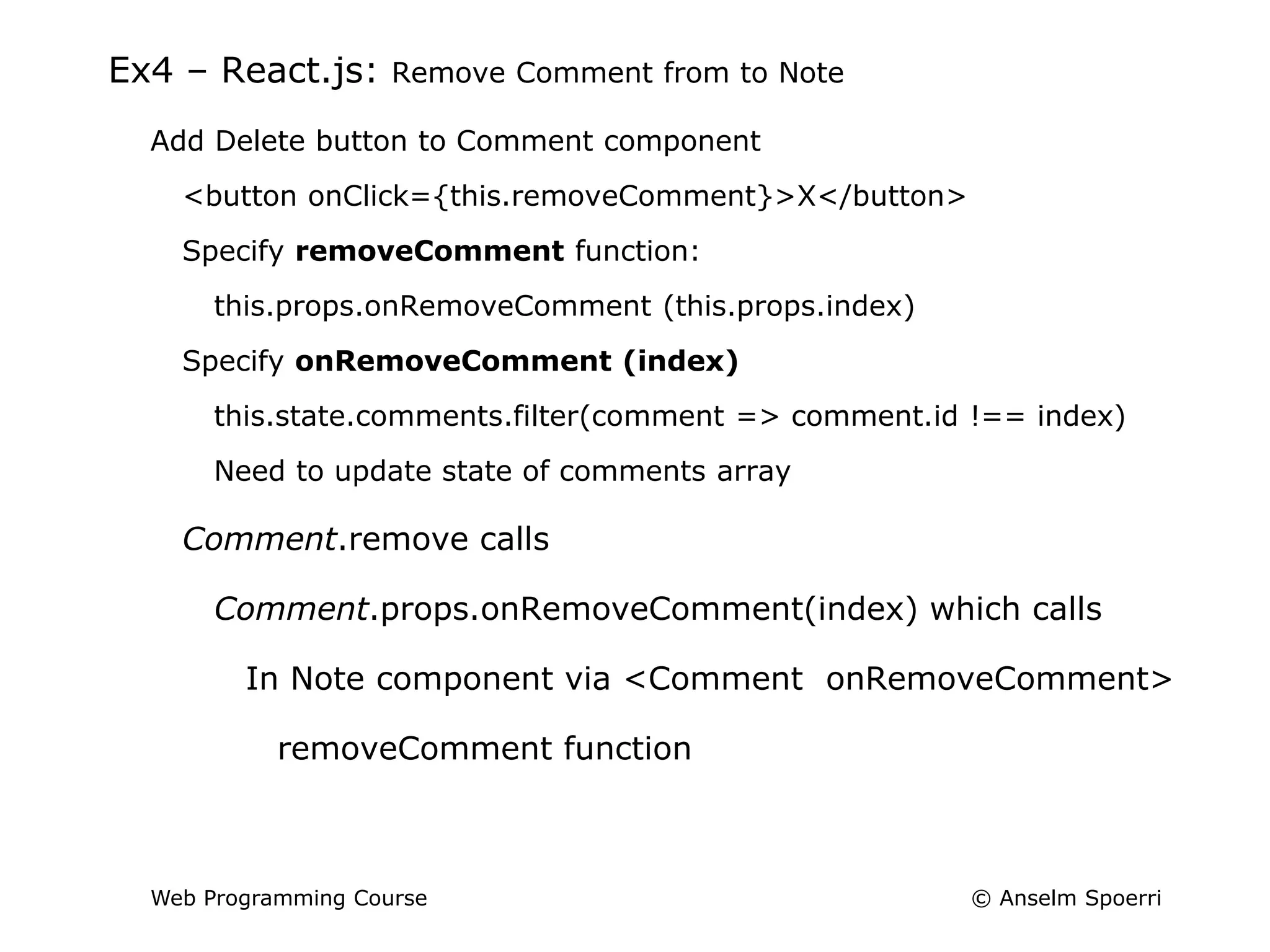 © Anselm Spoerri
Web Programming Course
Ex4 – React.js: Remove Comment from to Note
Add Delete button to Comment component
<button onClick={this.removeComment}>X</button>
Specify removeComment function:
this.props.onRemoveComment (this.props.index)
Specify onRemoveComment (index)
this.state.comments.filter(comment => comment.id !== index)
Need to update state of comments array
Comment.remove calls
Comment.props.onRemoveComment(index) which calls
In Note component via <Comment onRemoveComment>
removeComment function
 