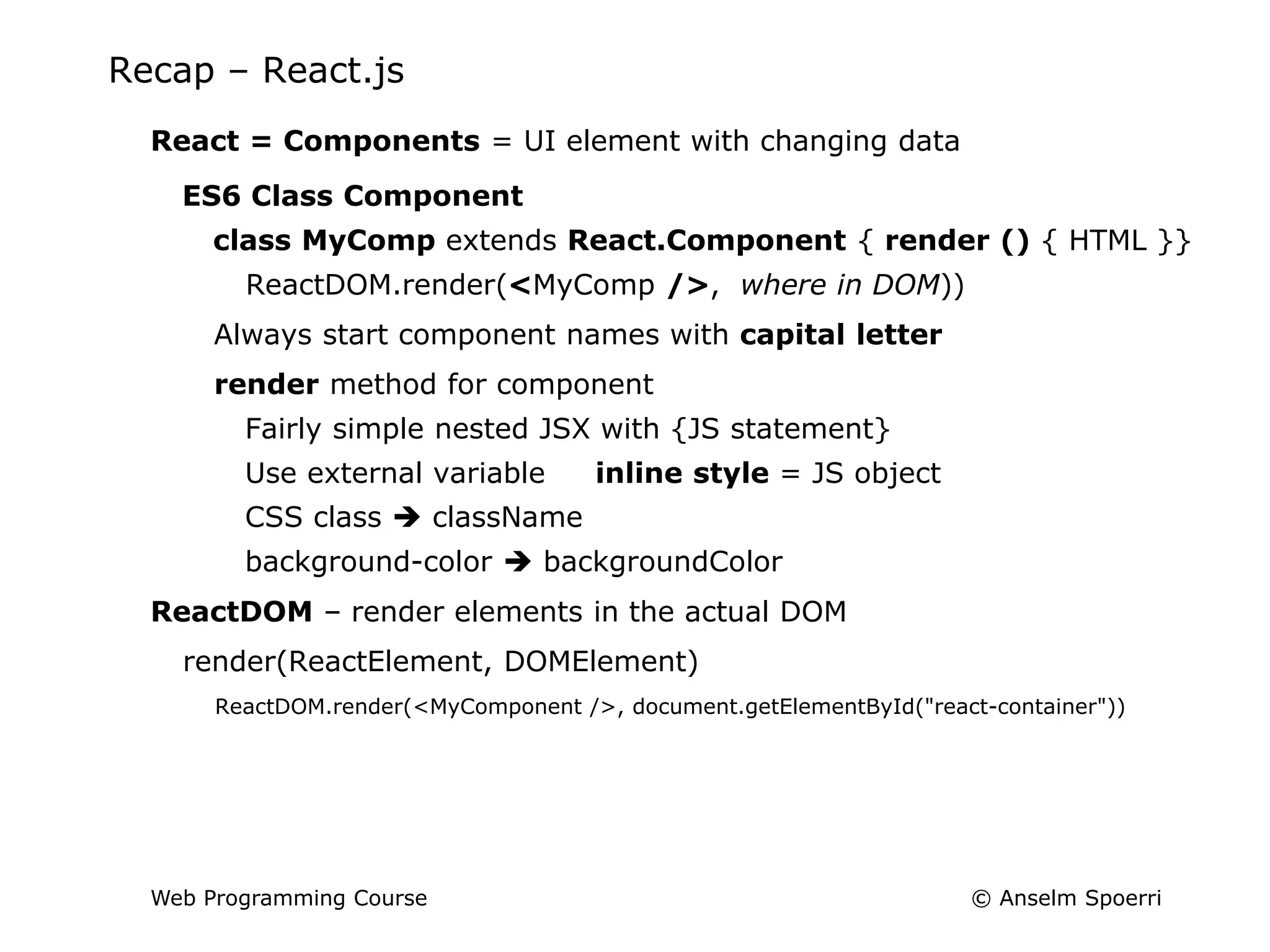 © Anselm Spoerri
Web Programming Course
Recap – React.js
React = Components = UI element with changing data
ES6 Class Component
class MyComp extends React.Component { render () { HTML }}
ReactDOM.render(<MyComp />, where in DOM))
Always start component names with capital letter
render method for component
Fairly simple nested JSX with {JS statement}
Use external variable inline style = JS object
CSS class  className
background-color  backgroundColor
ReactDOM – render elements in the actual DOM
render(ReactElement, DOMElement)
ReactDOM.render(<MyComponent />, document.getElementById("react-container"))
 