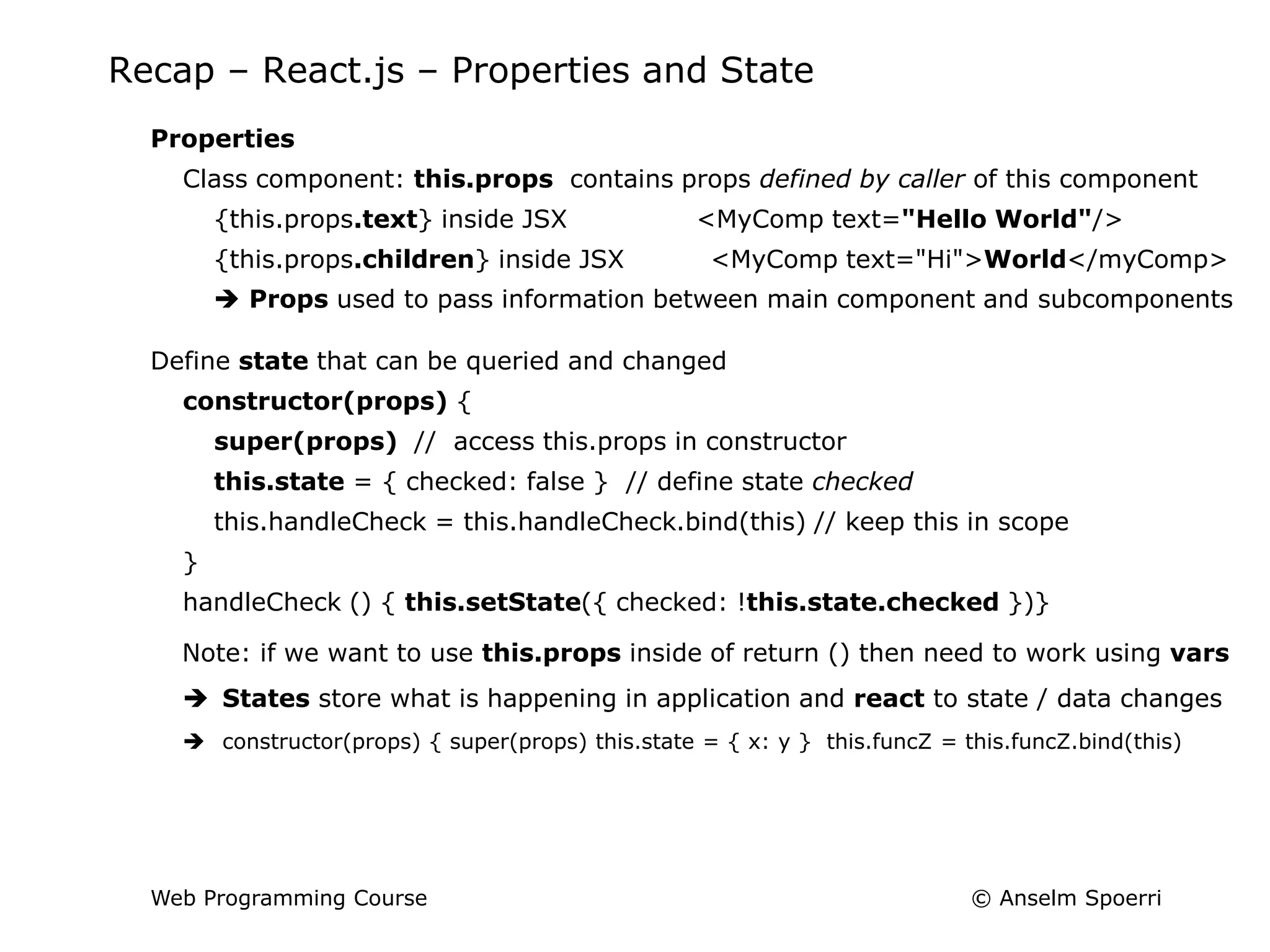 © Anselm Spoerri
Web Programming Course
Recap – React.js – Properties and State
Properties
Class component: this.props contains props defined by caller of this component
{this.props.text} inside JSX <MyComp text="Hello World"/>
{this.props.children} inside JSX <MyComp text="Hi">World</myComp>
 Props used to pass information between main component and subcomponents
Define state that can be queried and changed
constructor(props) {
super(props) // access this.props in constructor
this.state = { checked: false } // define state checked
this.handleCheck = this.handleCheck.bind(this) // keep this in scope
}
handleCheck () { this.setState({ checked: !this.state.checked })}
Note: if we want to use this.props inside of return () then need to work using vars
 States store what is happening in application and react to state / data changes
 constructor(props) { super(props) this.state = { x: y } this.funcZ = this.funcZ.bind(this)
 