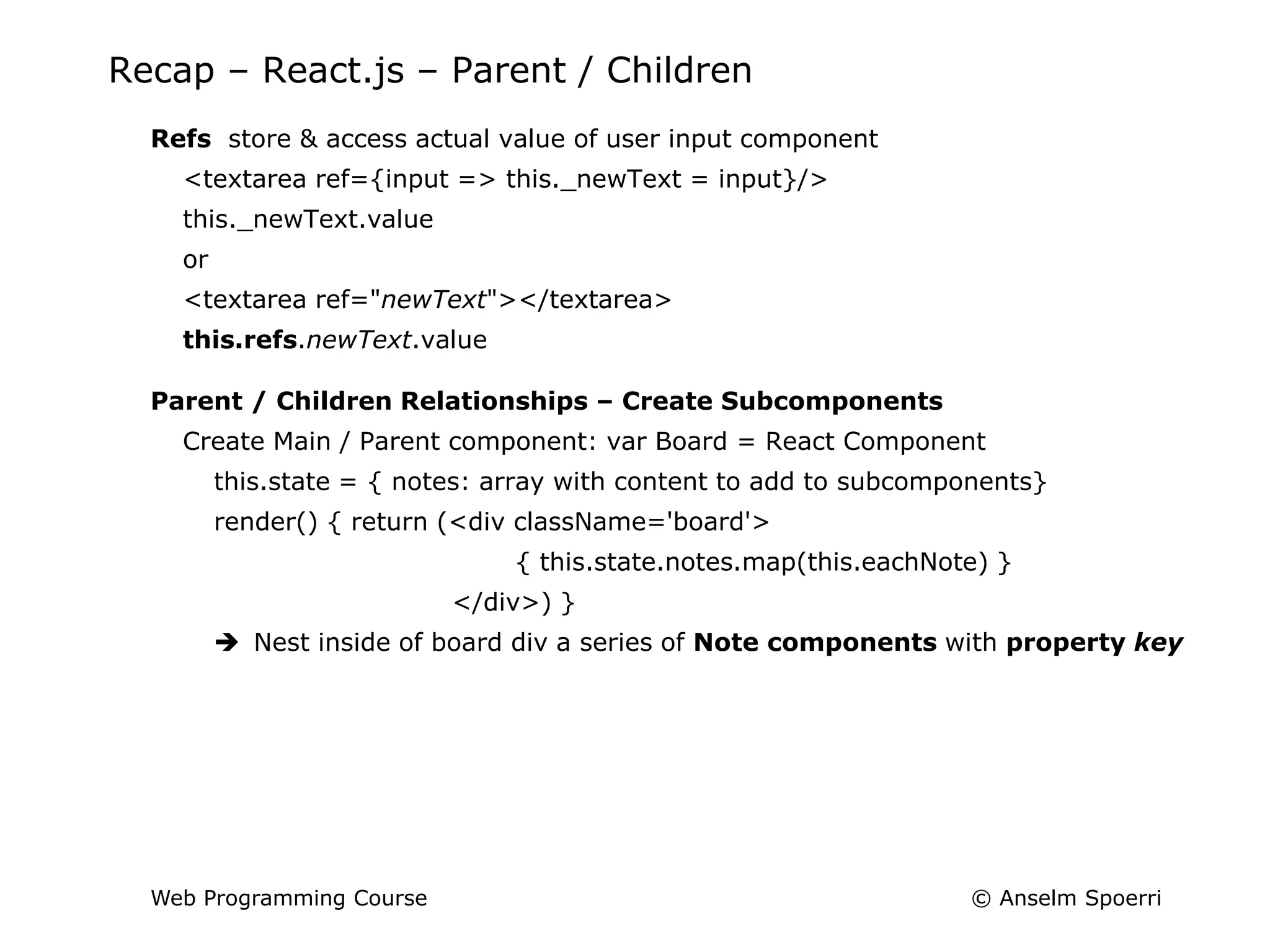 © Anselm Spoerri
Web Programming Course
Recap – React.js – Parent / Children
Refs store & access actual value of user input component
<textarea ref={input => this._newText = input}/>
this._newText.value
or
<textarea ref="newText"></textarea>
this.refs.newText.value
Parent / Children Relationships – Create Subcomponents
Create Main / Parent component: var Board = React Component
this.state = { notes: array with content to add to subcomponents}
render() { return (<div className='board'>
{ this.state.notes.map(this.eachNote) }
</div>) }
 Nest inside of board div a series of Note components with property key
 