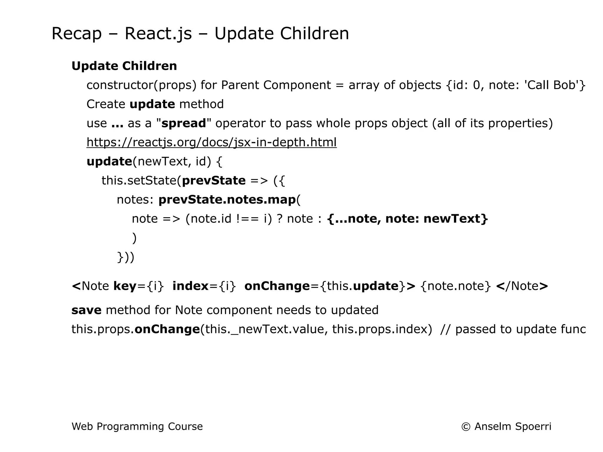 © Anselm Spoerri
Web Programming Course
Recap – React.js – Update Children
Update Children
constructor(props) for Parent Component = array of objects {id: 0, note: 'Call Bob'}
Create update method
use ... as a "spread" operator to pass whole props object (all of its properties)
https://reactjs.org/docs/jsx-in-depth.html
update(newText, id) {
this.setState(prevState => ({
notes: prevState.notes.map(
note => (note.id !== i) ? note : {...note, note: newText}
)
}))
<Note key={i} index={i} onChange={this.update}> {note.note} </Note>
save method for Note component needs to updated
this.props.onChange(this._newText.value, this.props.index) // passed to update func
 